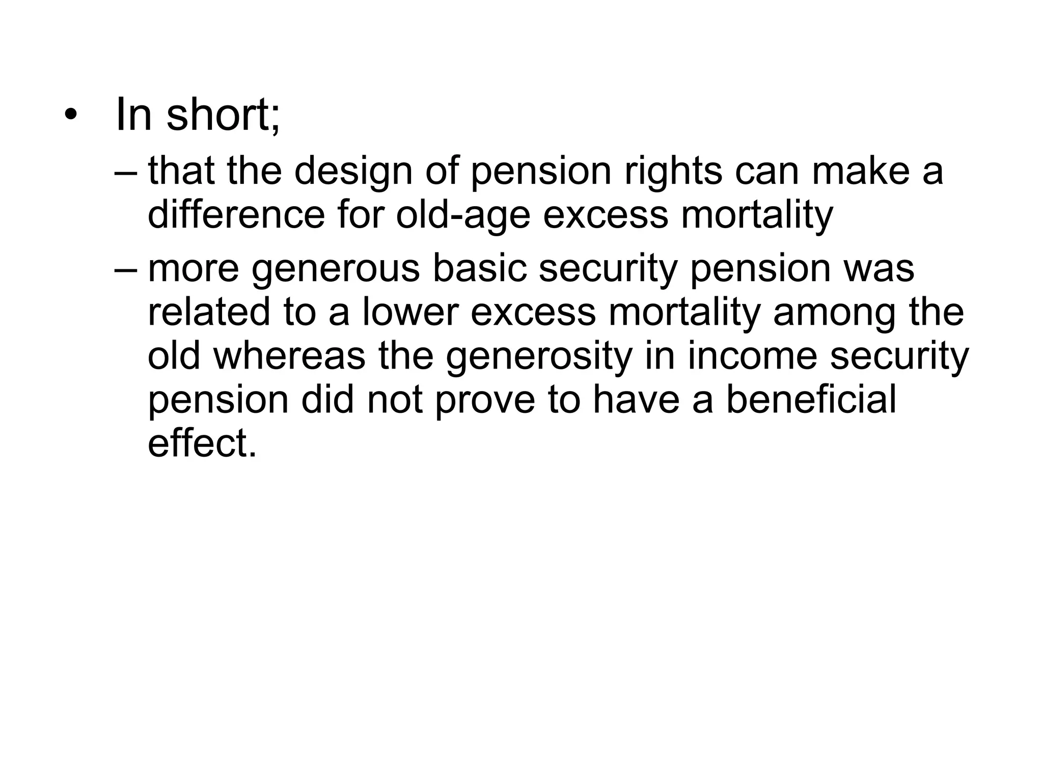 • In short;
– that the design of pension rights can make a
difference for old-age excess mortality
– more generous basic security pension was
related to a lower excess mortality among the
old whereas the generosity in income security
pension did not prove to have a beneficial
effect.
 