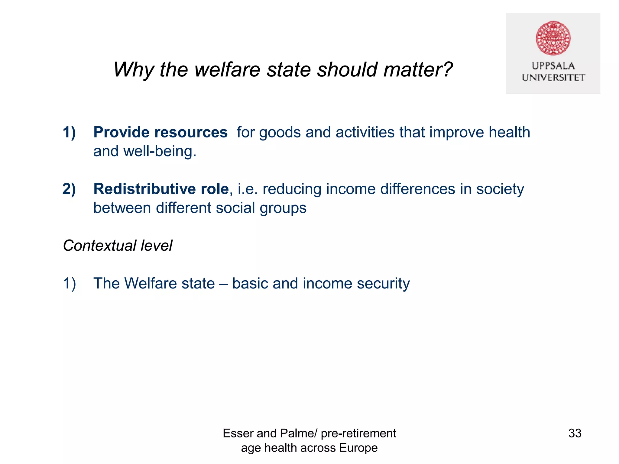 Why the welfare state should matter?
1) Provide resources for goods and activities that improve health
and well-being.
2) Redistributive role, i.e. reducing income differences in society
between different social groups
Contextual level
1) The Welfare state – basic and income security
Esser and Palme/ pre-retirement
age health across Europe
33
 