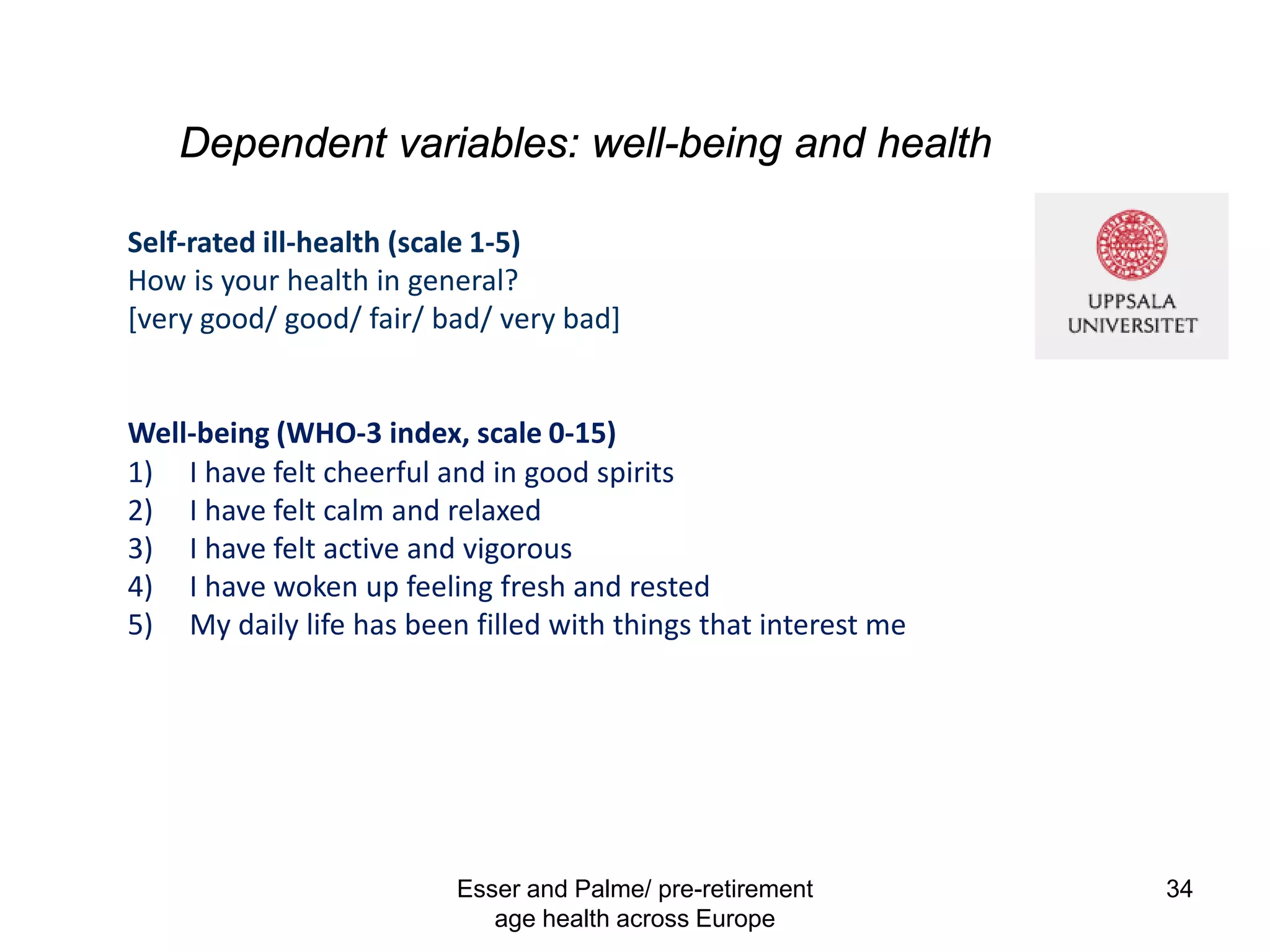Dependent variables: well-being and health
Esser and Palme/ pre-retirement
age health across Europe
34
Self-rated ill-health (scale 1-5)
How is your health in general?
[very good/ good/ fair/ bad/ very bad]
Well-being (WHO-3 index, scale 0-15)
1) I have felt cheerful and in good spirits
2) I have felt calm and relaxed
3) I have felt active and vigorous
4) I have woken up feeling fresh and rested
5) My daily life has been filled with things that interest me
 