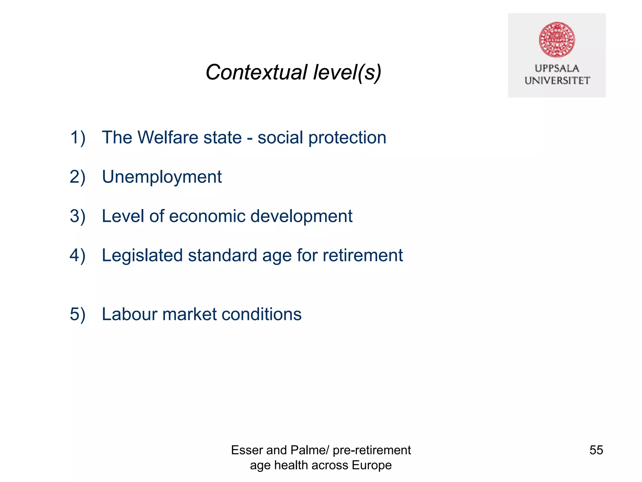 Contextual level(s)
1) The Welfare state - social protection
2) Unemployment
3) Level of economic development
4) Legislated standard age for retirement
5) Labour market conditions
Esser and Palme/ pre-retirement
age health across Europe
55
 