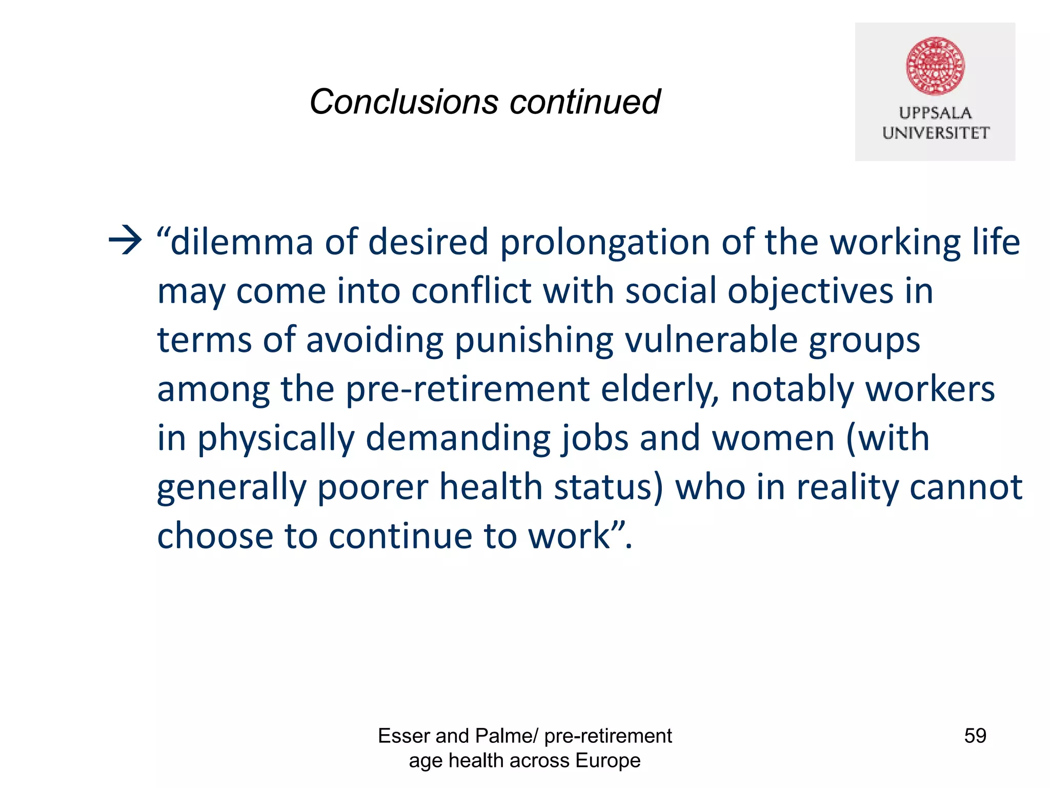 Conclusions continued
Esser and Palme/ pre-retirement
age health across Europe
59
 “dilemma of desired prolongation of the working life
may come into conflict with social objectives in
terms of avoiding punishing vulnerable groups
among the pre-retirement elderly, notably workers
in physically demanding jobs and women (with
generally poorer health status) who in reality cannot
choose to continue to work”.
 