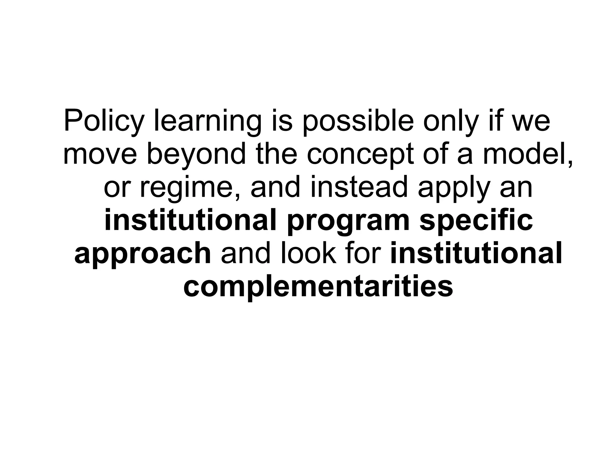 Policy learning is possible only if we
move beyond the concept of a model,
or regime, and instead apply an
institutional program specific
approach and look for institutional
complementarities
 