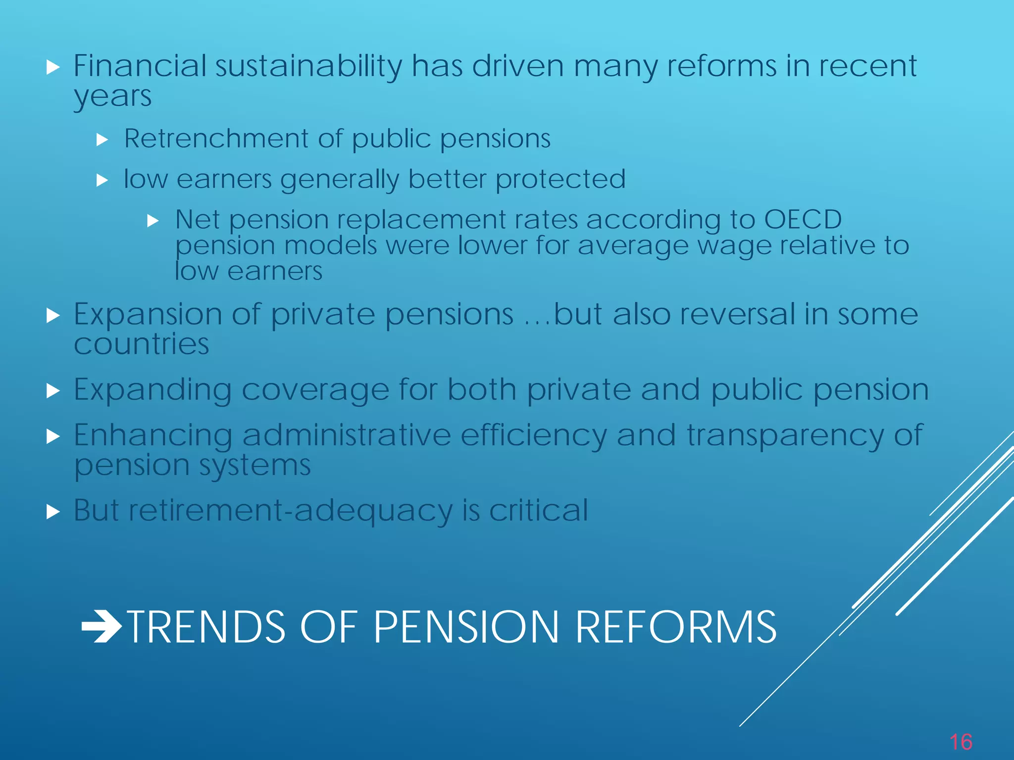 16
TRENDS OF PENSION REFORMS
 Financial sustainability has driven many reforms in recent
years
 Retrenchment of public pensions
 low earners generally better protected
 Net pension replacement rates according to OECD
pension models were lower for average wage relative to
low earners
 Expansion of private pensions …but also reversal in some
countries
 Expanding coverage for both private and public pension
 Enhancing administrative efficiency and transparency of
pension systems
 But retirement-adequacy is critical
 