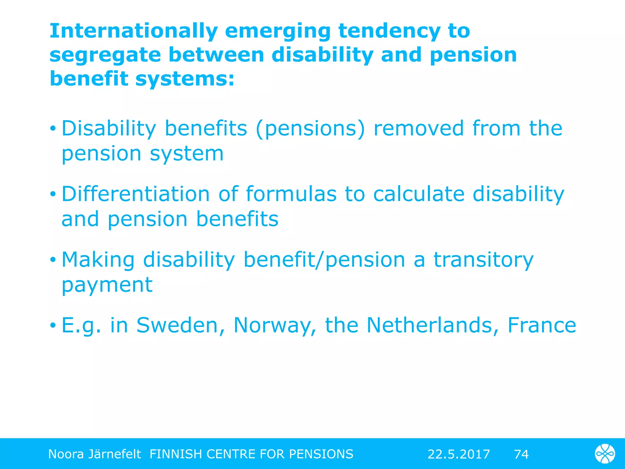 Internationally emerging tendency to
segregate between disability and pension
benefit systems:
• Disability benefits (pensions) removed from the
pension system
• Differentiation of formulas to calculate disability
and pension benefits
• Making disability benefit/pension a transitory
payment
• E.g. in Sweden, Norway, the Netherlands, France
7422.5.2017Noora Järnefelt FINNISH CENTRE FOR PENSIONS
 