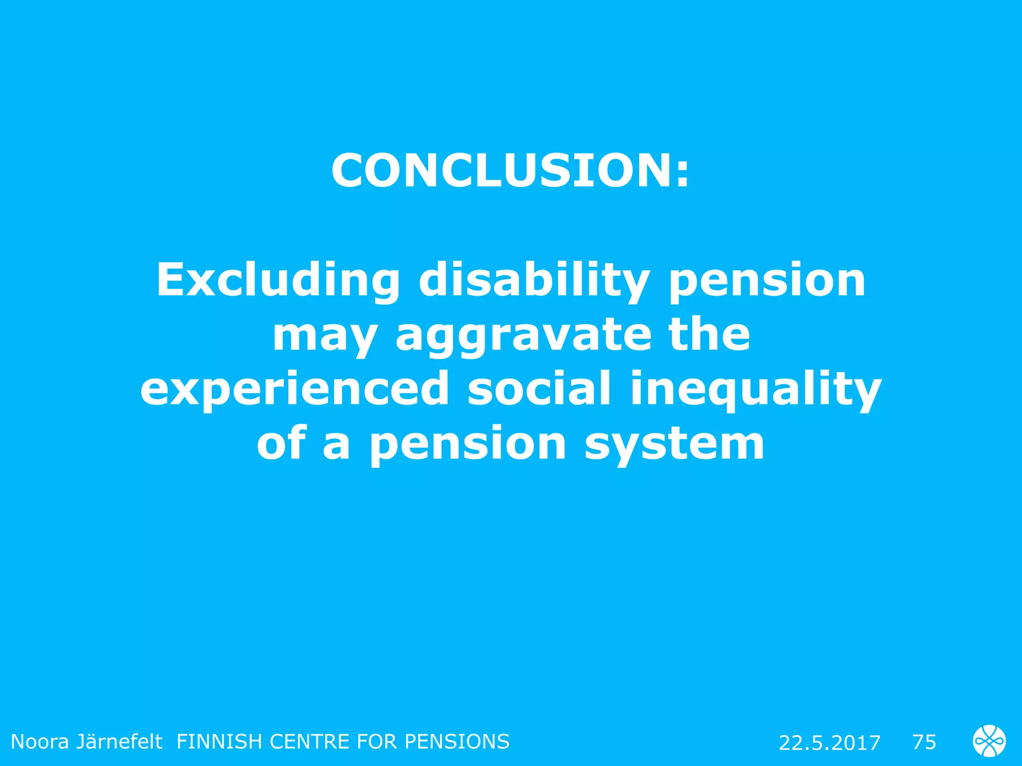 CONCLUSION:
Excluding disability pension
may aggravate the
experienced social inequality
of a pension system
7522.5.2017Noora Järnefelt FINNISH CENTRE FOR PENSIONS
 
