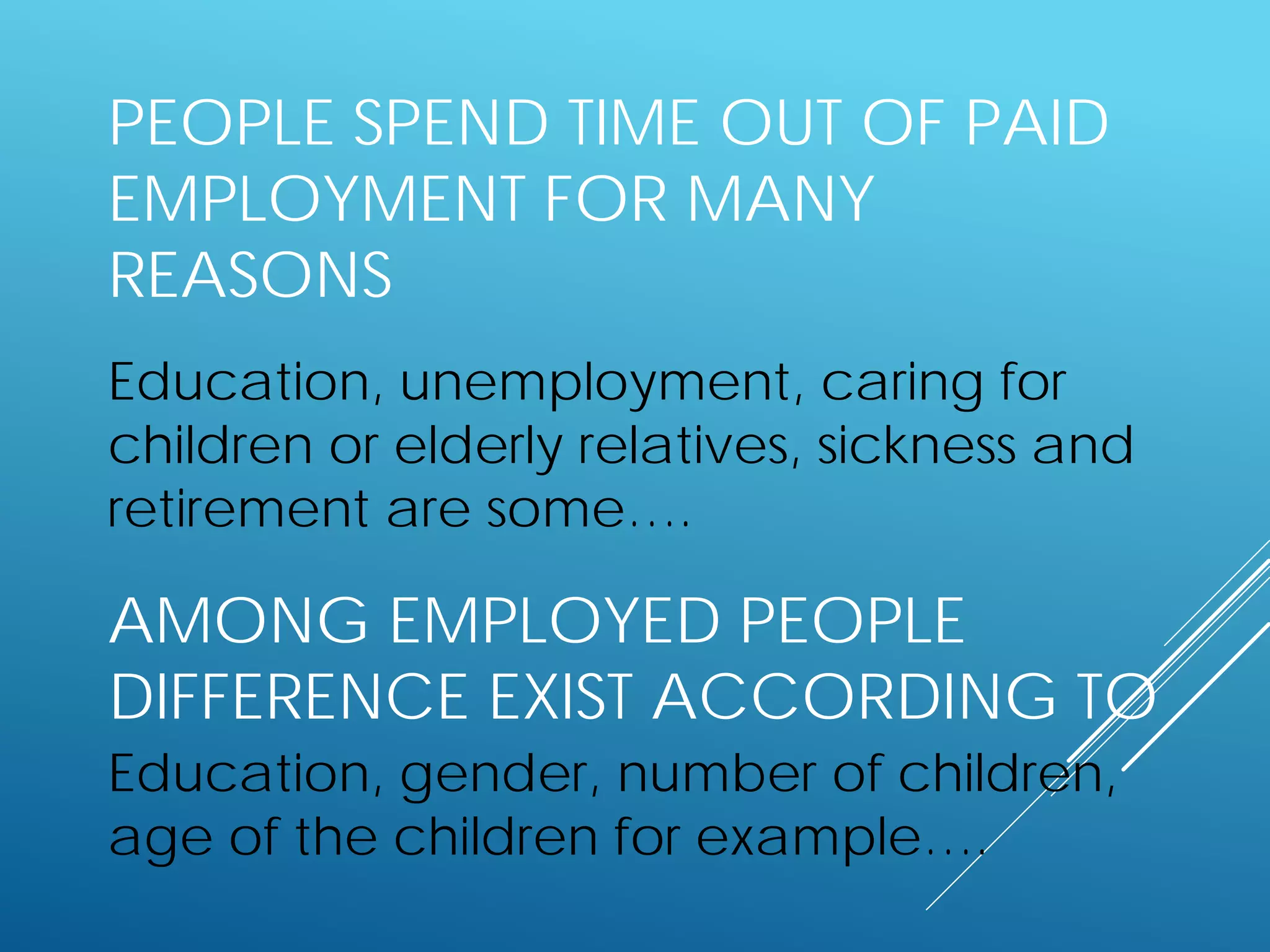 PEOPLE SPEND TIME OUT OF PAID
EMPLOYMENT FOR MANY
REASONS
Education, unemployment, caring for
children or elderly relatives, sickness and
retirement are some….
AMONG EMPLOYED PEOPLE
DIFFERENCE EXIST ACCORDING TO
Education, gender, number of children,
age of the children for example….
 