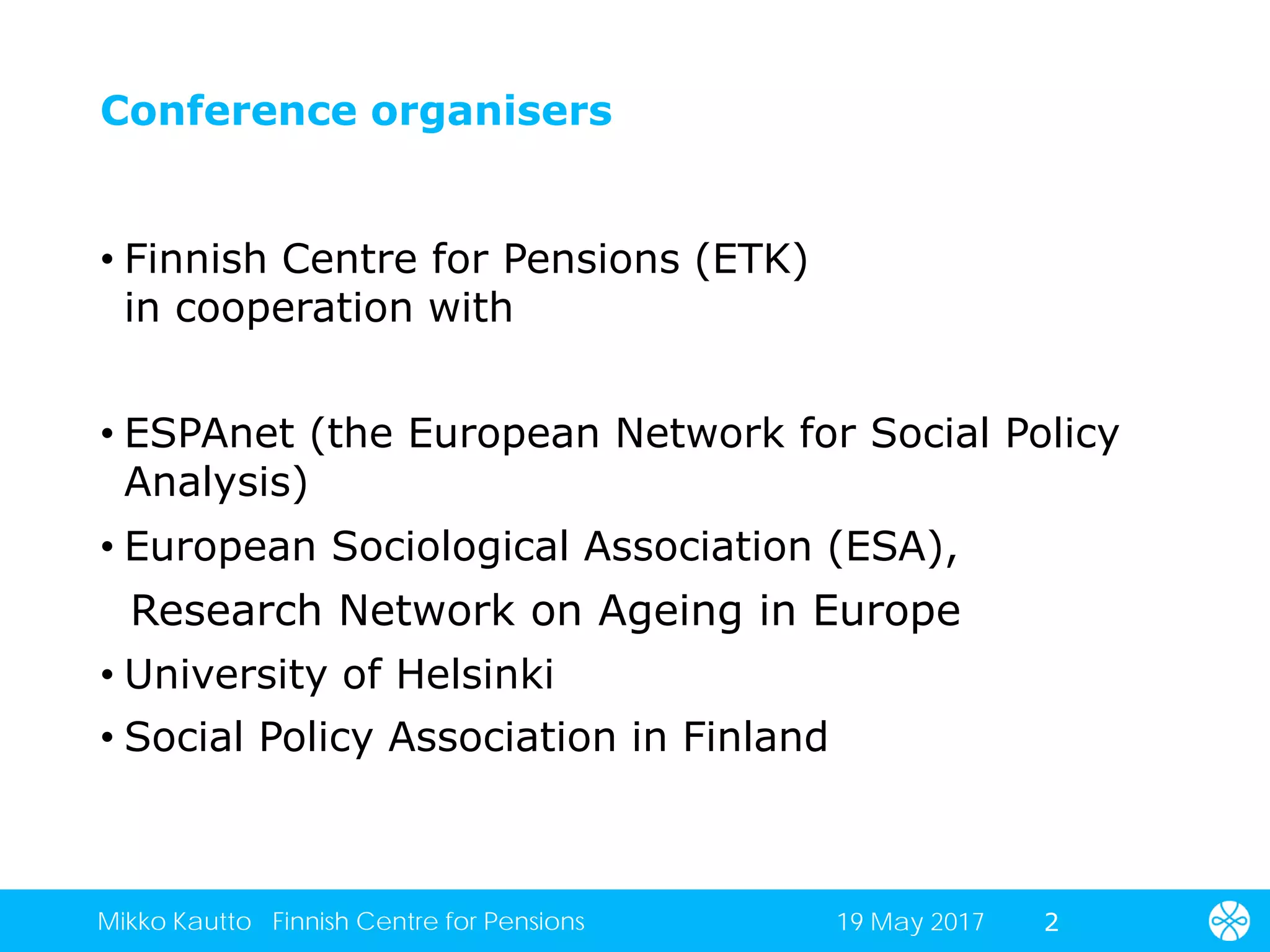 Conference organisers
• Finnish Centre for Pensions (ETK)
in cooperation with
• ESPAnet (the European Network for Social Policy
Analysis)
• European Sociological Association (ESA),
Research Network on Ageing in Europe
• University of Helsinki
• Social Policy Association in Finland
219 May 2017Mikko Kautto Finnish Centre for Pensions
 