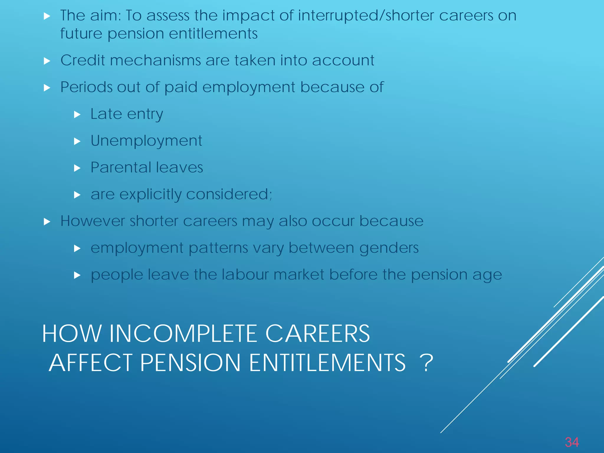 34
HOW INCOMPLETE CAREERS
AFFECT PENSION ENTITLEMENTS ?
 The aim: To assess the impact of interrupted/shorter careers on
future pension entitlements
 Credit mechanisms are taken into account
 Periods out of paid employment because of
 Late entry
 Unemployment
 Parental leaves
 are explicitly considered;
 However shorter careers may also occur because
 employment patterns vary between genders
 people leave the labour market before the pension age
 