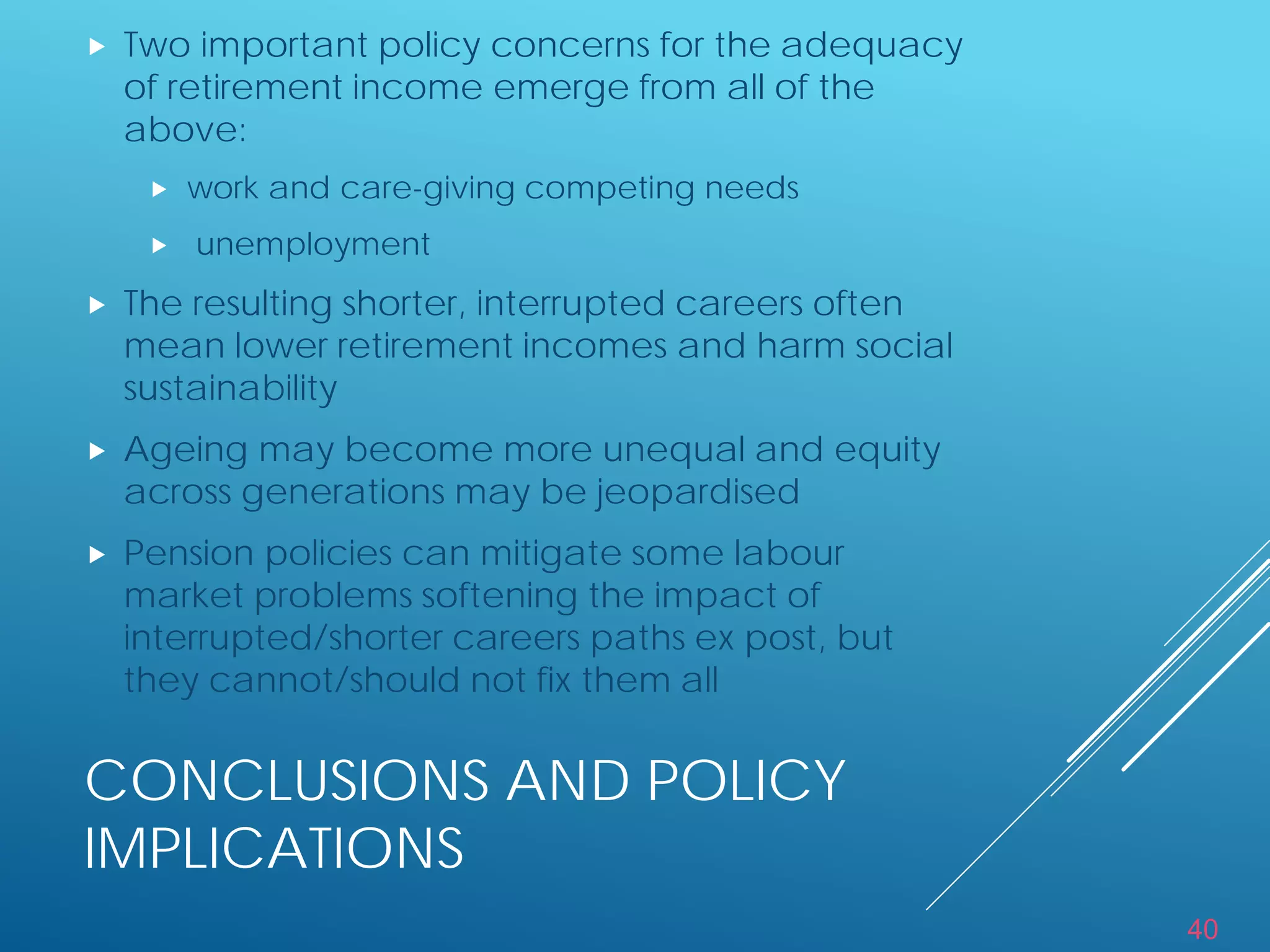 40
CONCLUSIONS AND POLICY
IMPLICATIONS
 Two important policy concerns for the adequacy
of retirement income emerge from all of the
above:
 work and care-giving competing needs
 unemployment
 The resulting shorter, interrupted careers often
mean lower retirement incomes and harm social
sustainability
 Ageing may become more unequal and equity
across generations may be jeopardised
 Pension policies can mitigate some labour
market problems softening the impact of
interrupted/shorter careers paths ex post, but
they cannot/should not fix them all
 