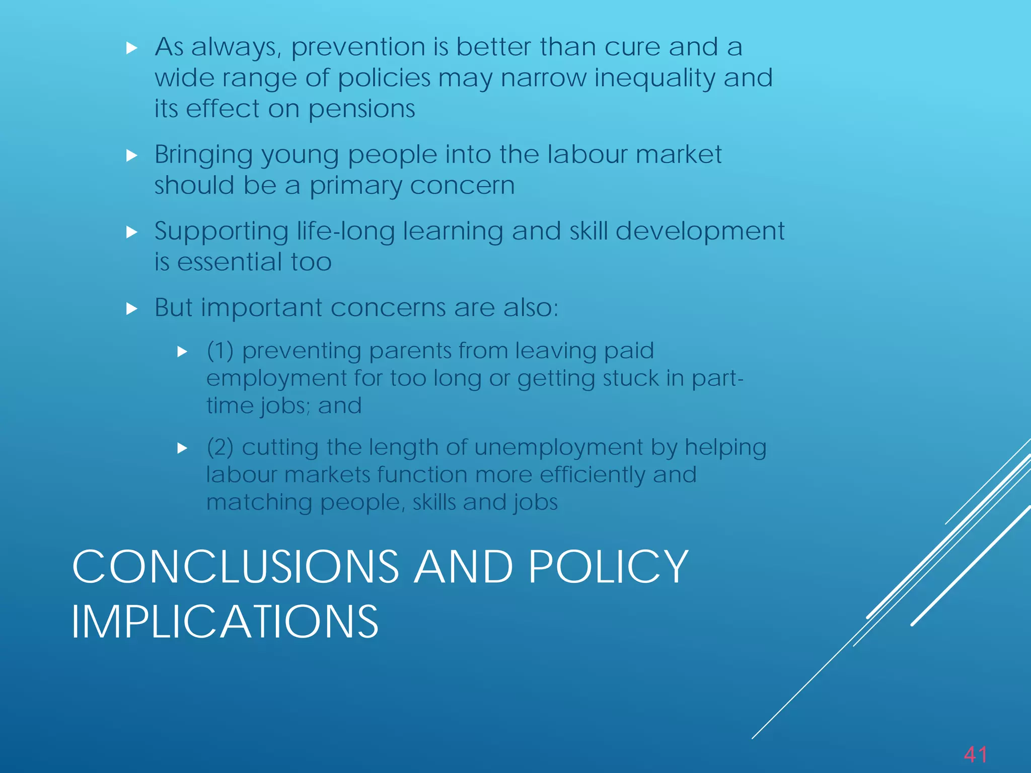 41
CONCLUSIONS AND POLICY
IMPLICATIONS
 As always, prevention is better than cure and a
wide range of policies may narrow inequality and
its effect on pensions
 Bringing young people into the labour market
should be a primary concern
 Supporting life-long learning and skill development
is essential too
 But important concerns are also:
 (1) preventing parents from leaving paid
employment for too long or getting stuck in part-
time jobs; and
 (2) cutting the length of unemployment by helping
labour markets function more efficiently and
matching people, skills and jobs
 