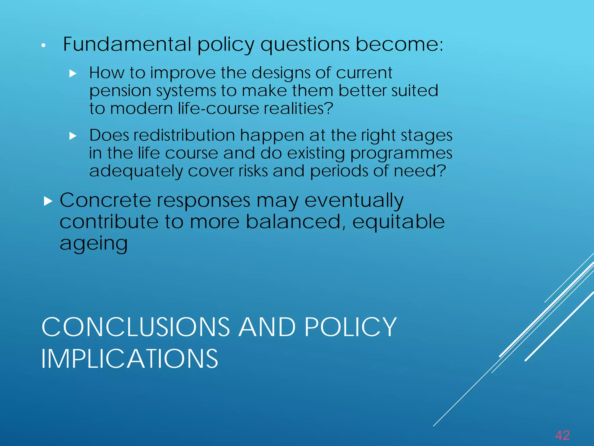 42
CONCLUSIONS AND POLICY
IMPLICATIONS
• Fundamental policy questions become:
 How to improve the designs of current
pension systems to make them better suited
to modern life-course realities?
 Does redistribution happen at the right stages
in the life course and do existing programmes
adequately cover risks and periods of need?
 Concrete responses may eventually
contribute to more balanced, equitable
ageing
 