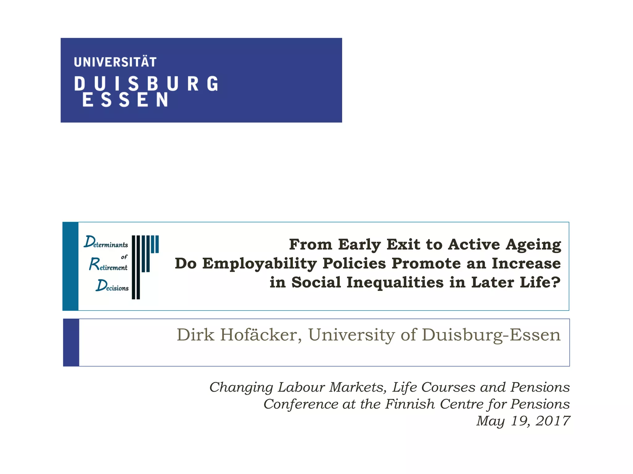 From Early Exit to Active Ageing
Do Employability Policies Promote an Increase
in Social Inequalities in Later Life?
Dirk Hofäcker, University of Duisburg-Essen
Changing Labour Markets, Life Courses and Pensions
Conference at the Finnish Centre for Pensions
May 19, 2017
 