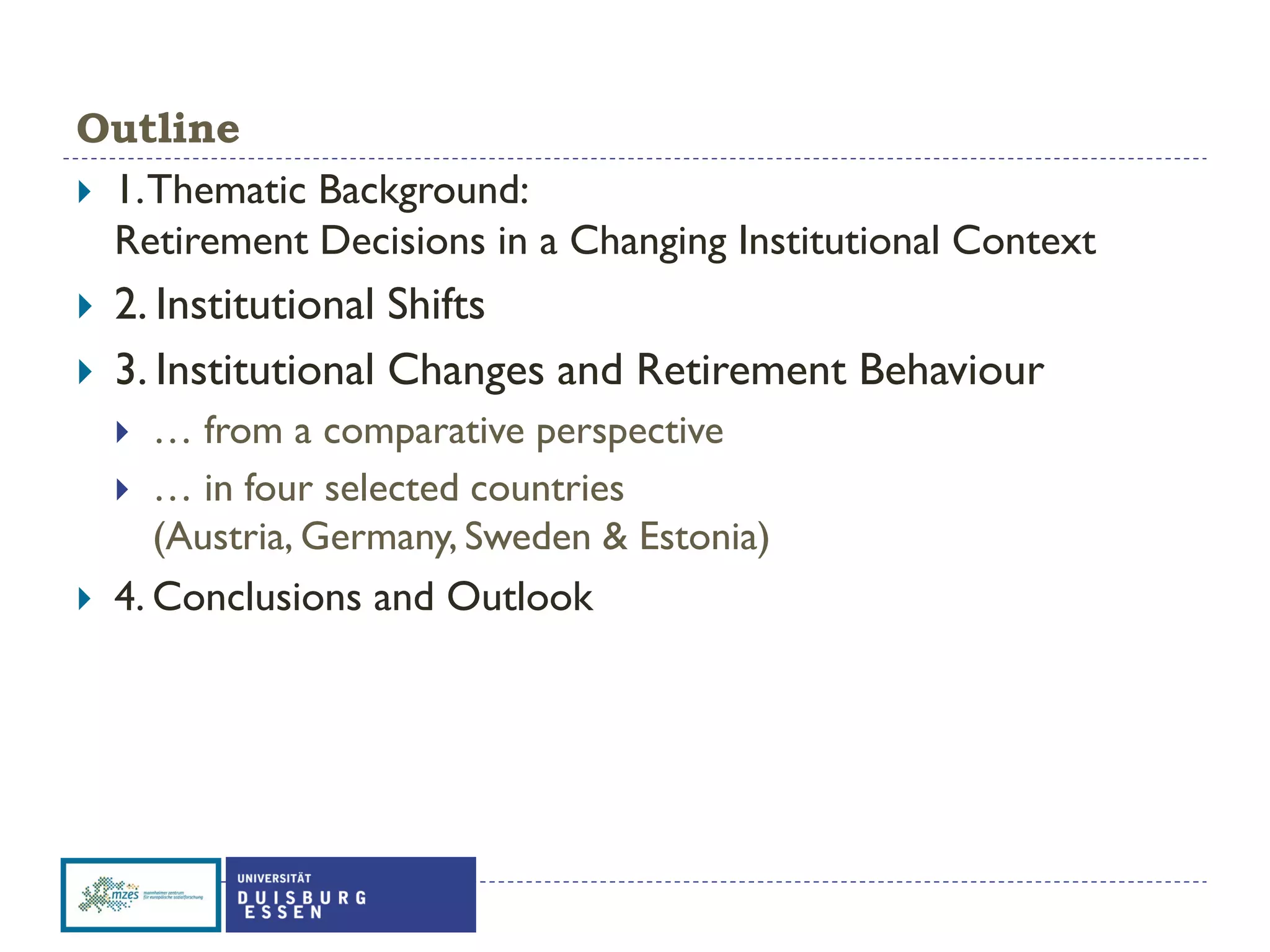 Outline
 1.Thematic Background:
Retirement Decisions in a Changing Institutional Context
 2. Institutional Shifts
 3. Institutional Changes and Retirement Behaviour
 … from a comparative perspective
 … in four selected countries
(Austria, Germany, Sweden & Estonia)
 4. Conclusions and Outlook
 