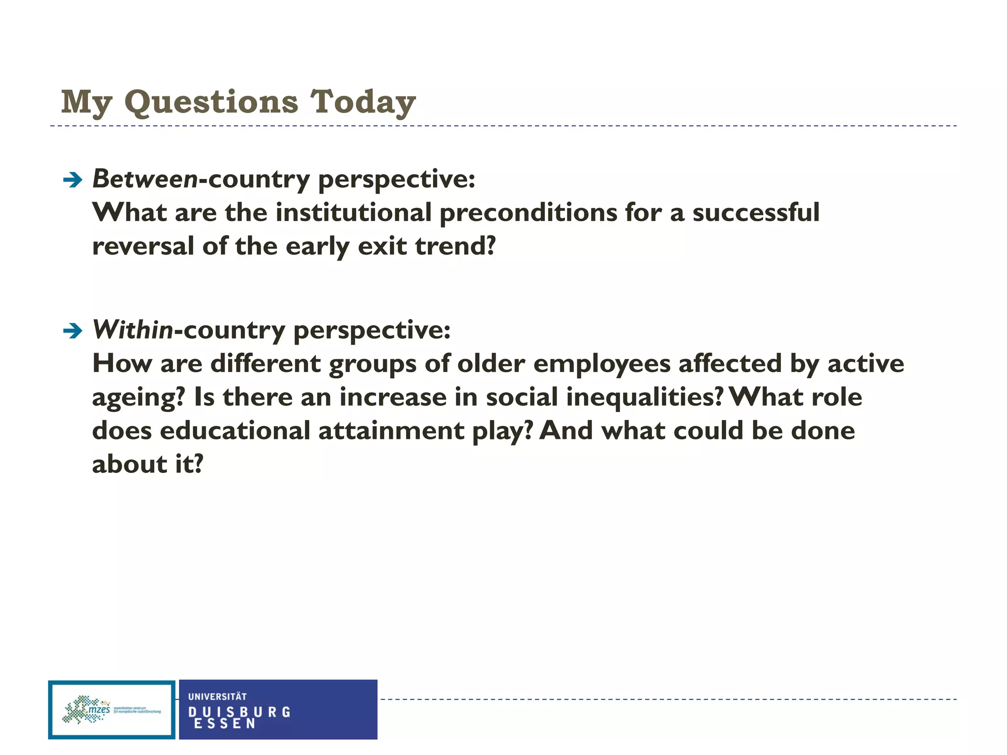 My Questions Today
 Between-country perspective:
What are the institutional preconditions for a successful
reversal of the early exit trend?
 Within-country perspective:
How are different groups of older employees affected by active
ageing? Is there an increase in social inequalities?What role
does educational attainment play? And what could be done
about it?
 
