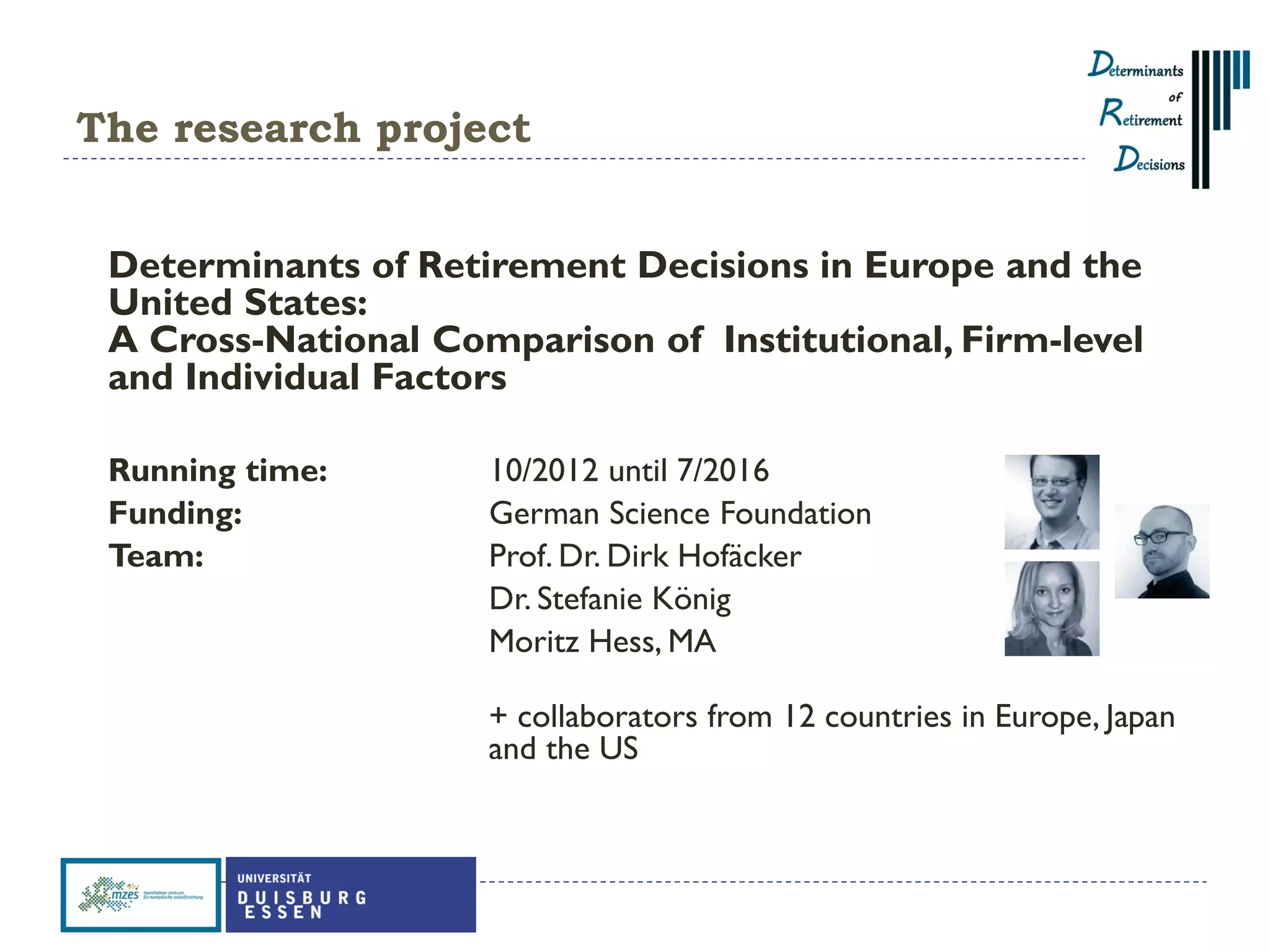 The research project
Determinants of Retirement Decisions in Europe and the
United States:
A Cross-National Comparison of Institutional, Firm-level
and Individual Factors
Running time: 10/2012 until 7/2016
Funding: German Science Foundation
Team: Prof. Dr. Dirk Hofäcker
Dr. Stefanie König
Moritz Hess, MA
+ collaborators from 12 countries in Europe, Japan
and the US
 