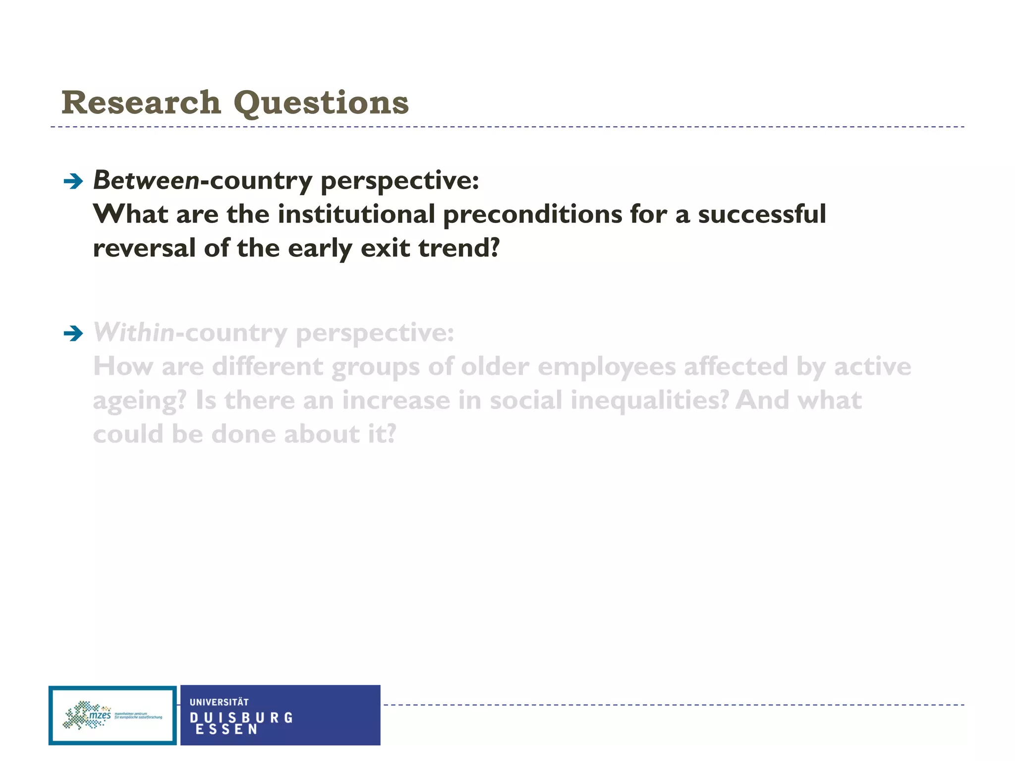 Research Questions
 Between-country perspective:
What are the institutional preconditions for a successful
reversal of the early exit trend?
 Within-country perspective:
How are different groups of older employees affected by active
ageing? Is there an increase in social inequalities? And what
could be done about it?
 