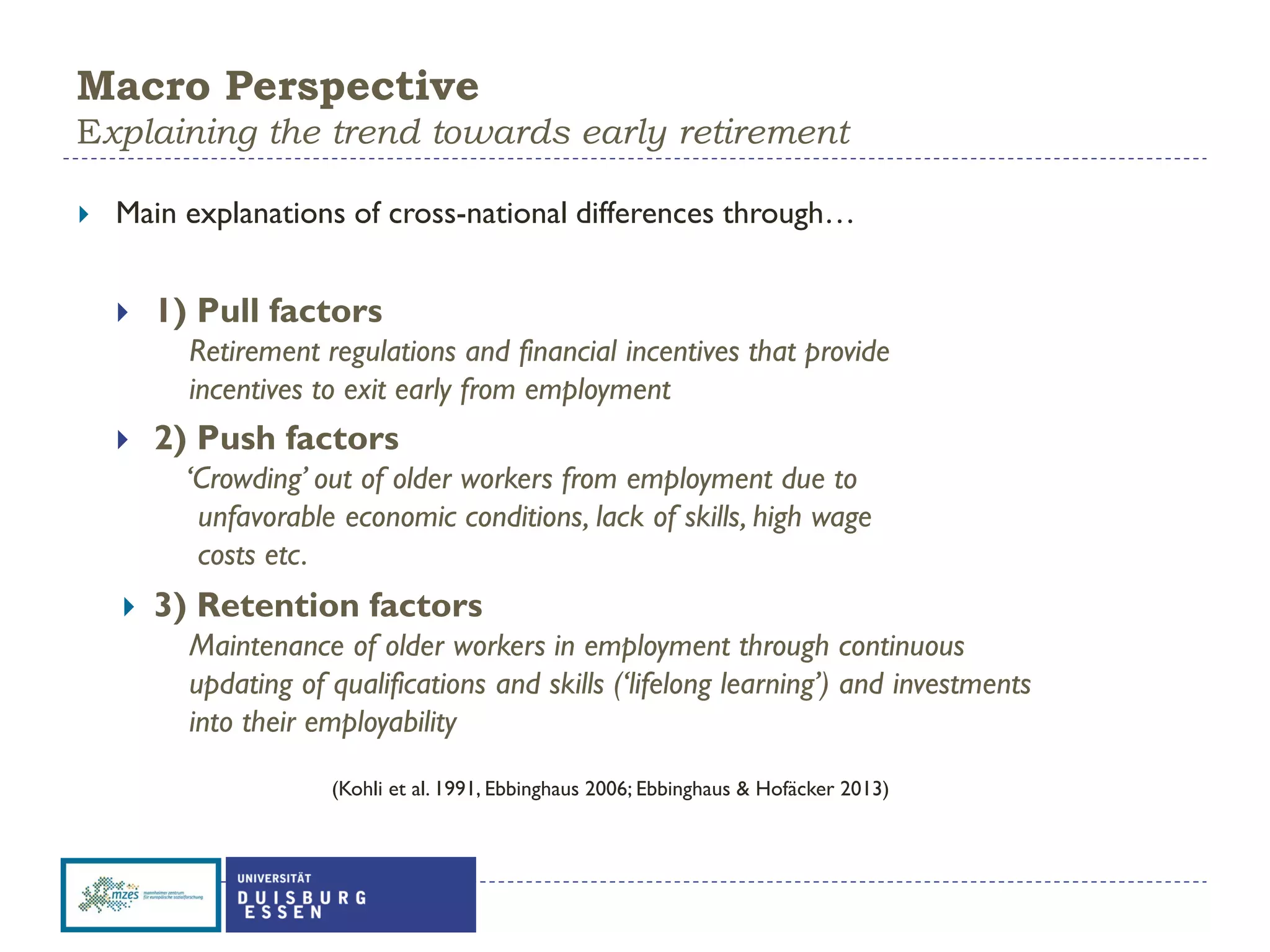 Macro Perspective
Explaining the trend towards early retirement
 Main explanations of cross-national differences through…
 1) Pull factors
Retirement regulations and financial incentives that provide
incentives to exit early from employment
 2) Push factors
‘Crowding’ out of older workers from employment due to
unfavorable economic conditions, lack of skills, high wage
costs etc.
 3) Retention factors
Maintenance of older workers in employment through continuous
updating of qualifications and skills (‘lifelong learning’) and investments
into their employability
(Kohli et al. 1991, Ebbinghaus 2006; Ebbinghaus & Hofäcker 2013)
 