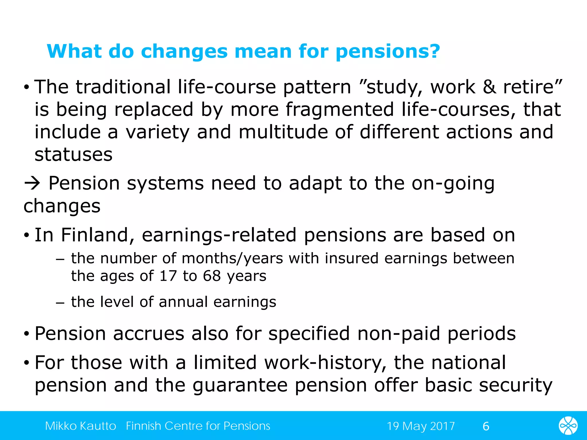 What do changes mean for pensions?
• The traditional life-course pattern ”study, work & retire”
is being replaced by more fragmented life-courses, that
include a variety and multitude of different actions and
statuses
 Pension systems need to adapt to the on-going
changes
• In Finland, earnings-related pensions are based on
– the number of months/years with insured earnings between
the ages of 17 to 68 years
– the level of annual earnings
• Pension accrues also for specified non-paid periods
• For those with a limited work-history, the national
pension and the guarantee pension offer basic security
619 May 2017Mikko Kautto Finnish Centre for Pensions
 