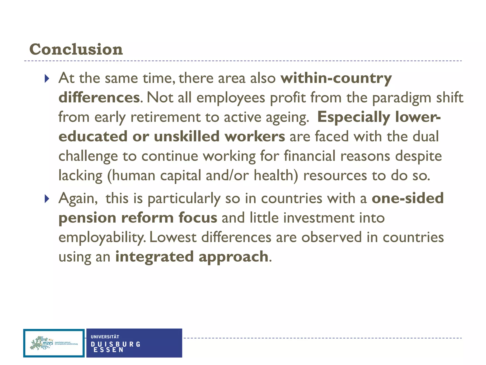 Conclusion
 At the same time, there area also within-country
differences. Not all employees profit from the paradigm shift
from early retirement to active ageing. Especially lower-
educated or unskilled workers are faced with the dual
challenge to continue working for financial reasons despite
lacking (human capital and/or health) resources to do so.
 Again, this is particularly so in countries with a one-sided
pension reform focus and little investment into
employability. Lowest differences are observed in countries
using an integrated approach.
 