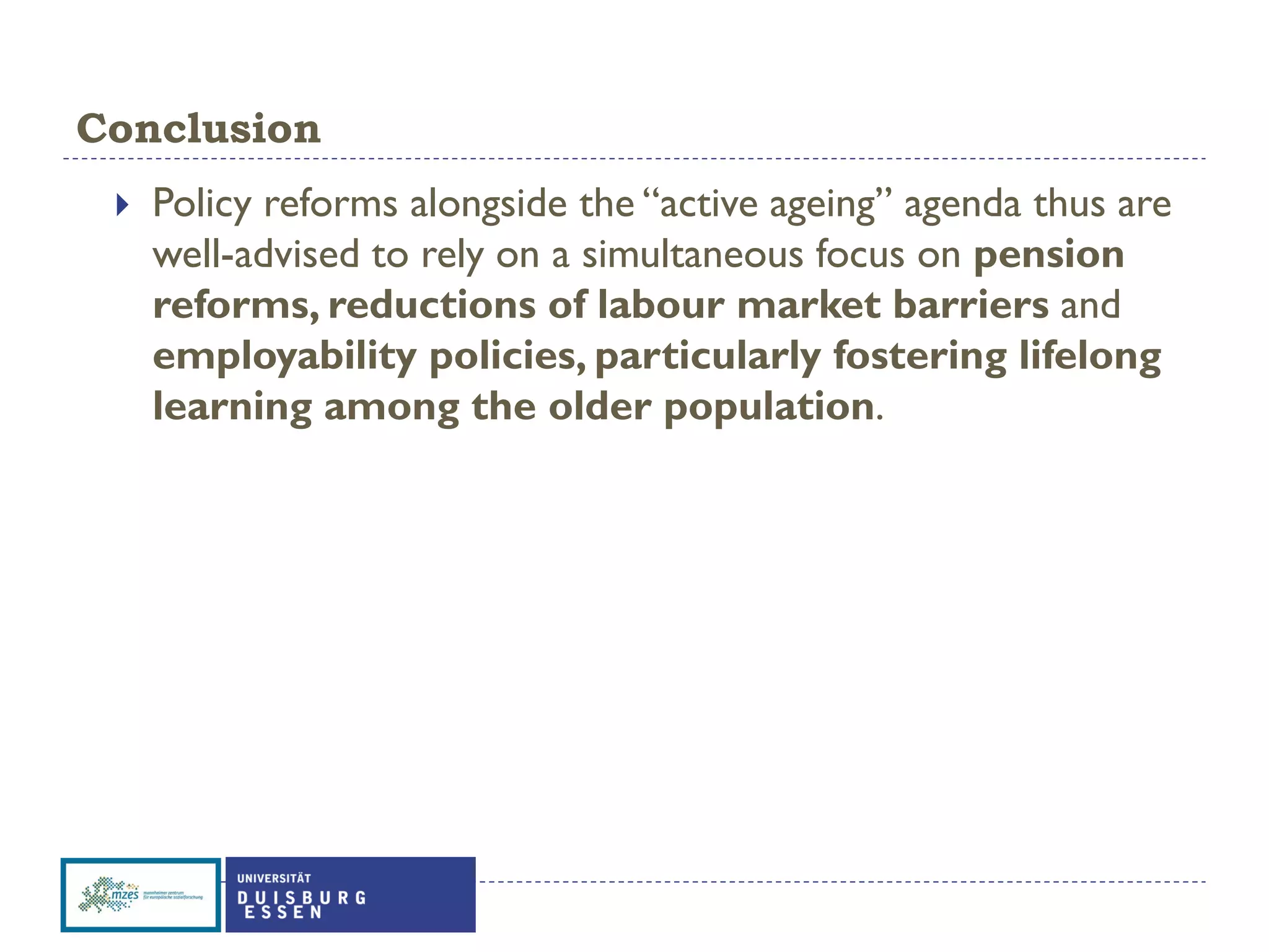 Conclusion
 Policy reforms alongside the “active ageing” agenda thus are
well-advised to rely on a simultaneous focus on pension
reforms, reductions of labour market barriers and
employability policies, particularly fostering lifelong
learning among the older population.
 