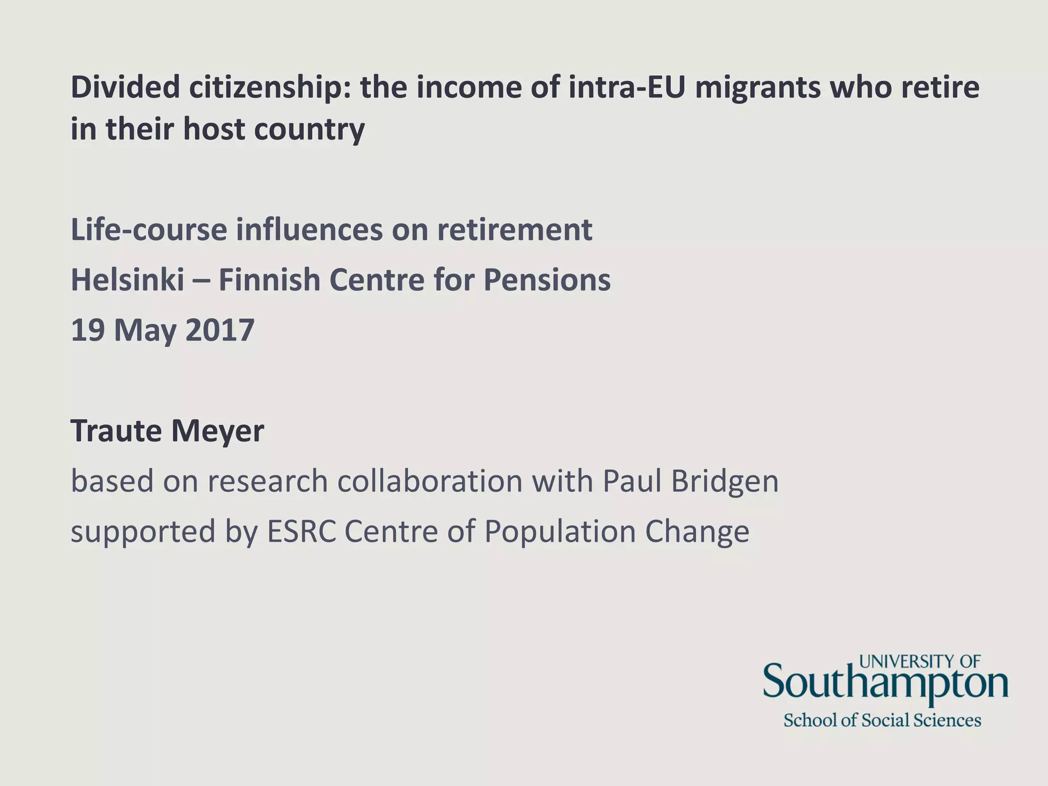 Divided citizenship: the income of intra-EU migrants who retire
in their host country
Life-course influences on retirement
Helsinki – Finnish Centre for Pensions
19 May 2017
Traute Meyer
based on research collaboration with Paul Bridgen
supported by ESRC Centre of Population Change
 