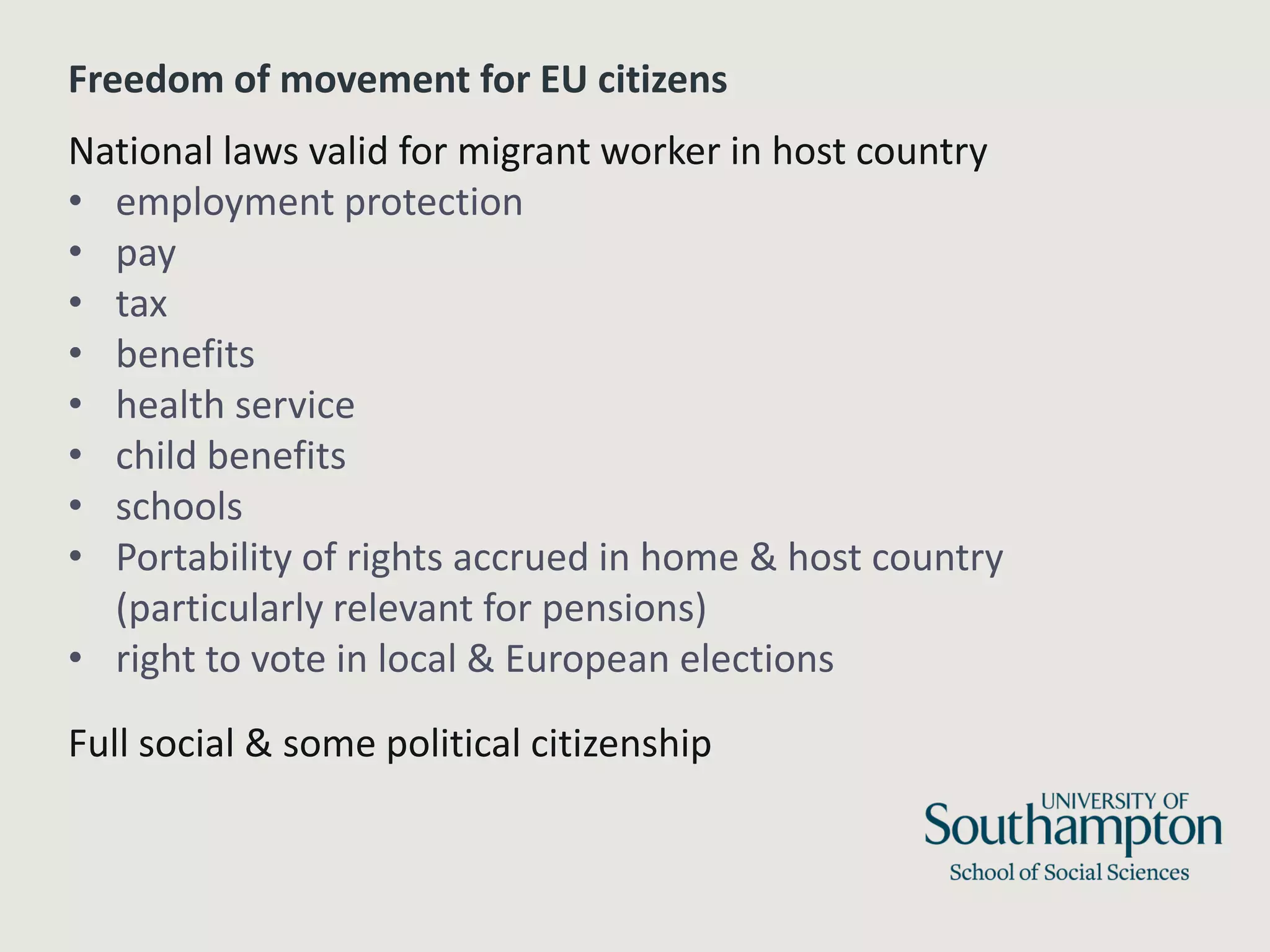 Freedom of movement for EU citizens
National laws valid for migrant worker in host country
• employment protection
• pay
• tax
• benefits
• health service
• child benefits
• schools
• Portability of rights accrued in home & host country
(particularly relevant for pensions)
• right to vote in local & European elections
Full social & some political citizenship
 