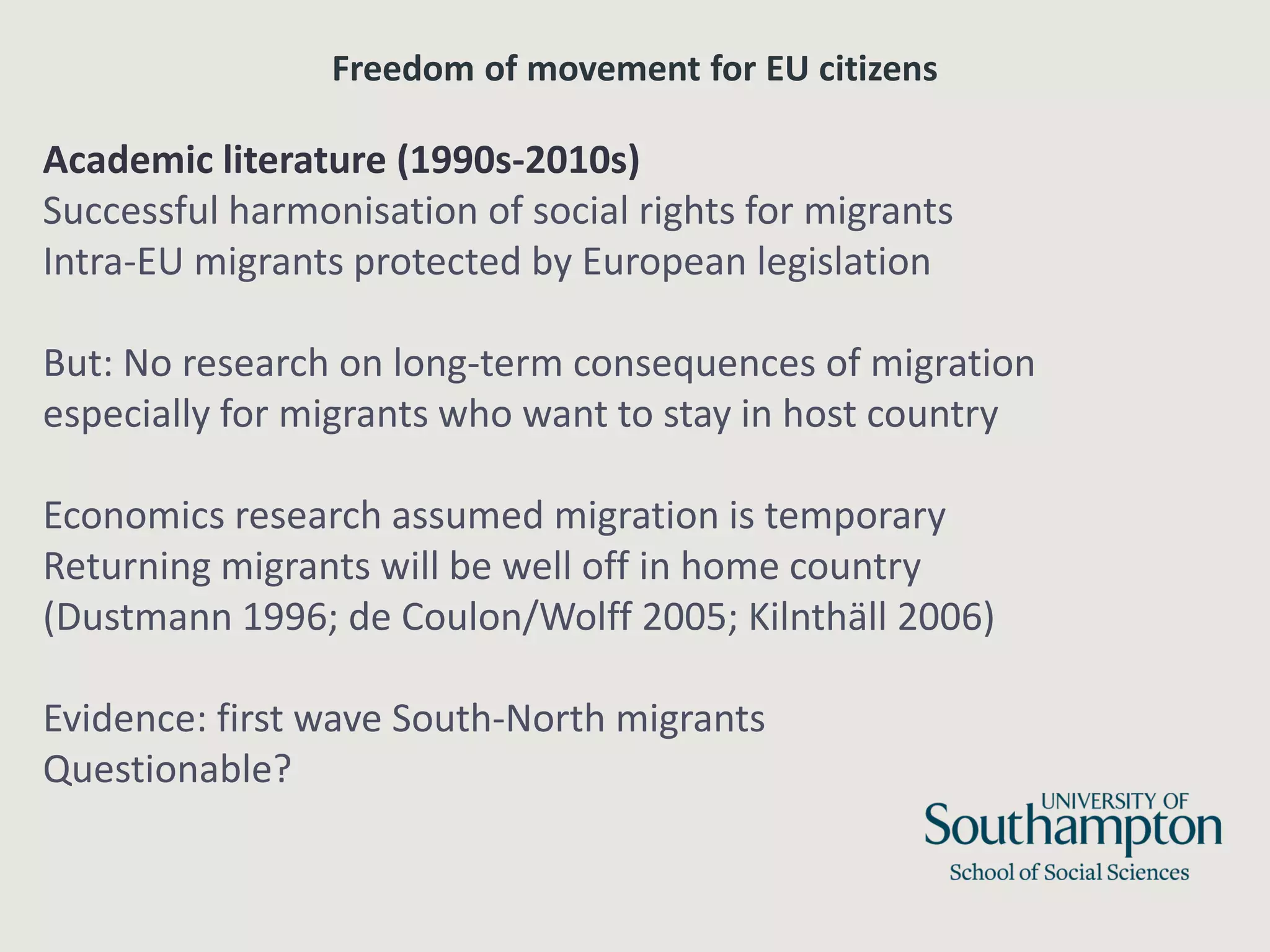 Freedom of movement for EU citizens
Academic literature (1990s-2010s)
Successful harmonisation of social rights for migrants
Intra-EU migrants protected by European legislation
But: No research on long-term consequences of migration
especially for migrants who want to stay in host country
Economics research assumed migration is temporary
Returning migrants will be well off in home country
(Dustmann 1996; de Coulon/Wolff 2005; Kilnthäll 2006)
Evidence: first wave South-North migrants
Questionable?
 