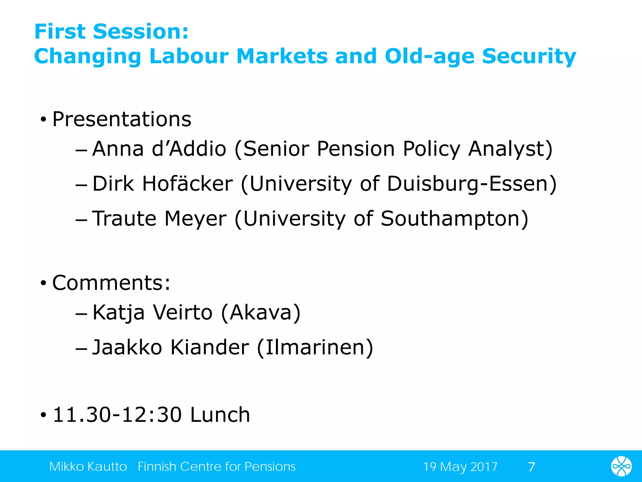 First Session:
Changing Labour Markets and Old-age Security
• Presentations
– Anna d’Addio (Senior Pension Policy Analyst)
– Dirk Hofäcker (University of Duisburg-Essen)
– Traute Meyer (University of Southampton)
• Comments:
– Katja Veirto (Akava)
– Jaakko Kiander (Ilmarinen)
• 11.30-12:30 Lunch
719 May 2017Mikko Kautto Finnish Centre for Pensions
 