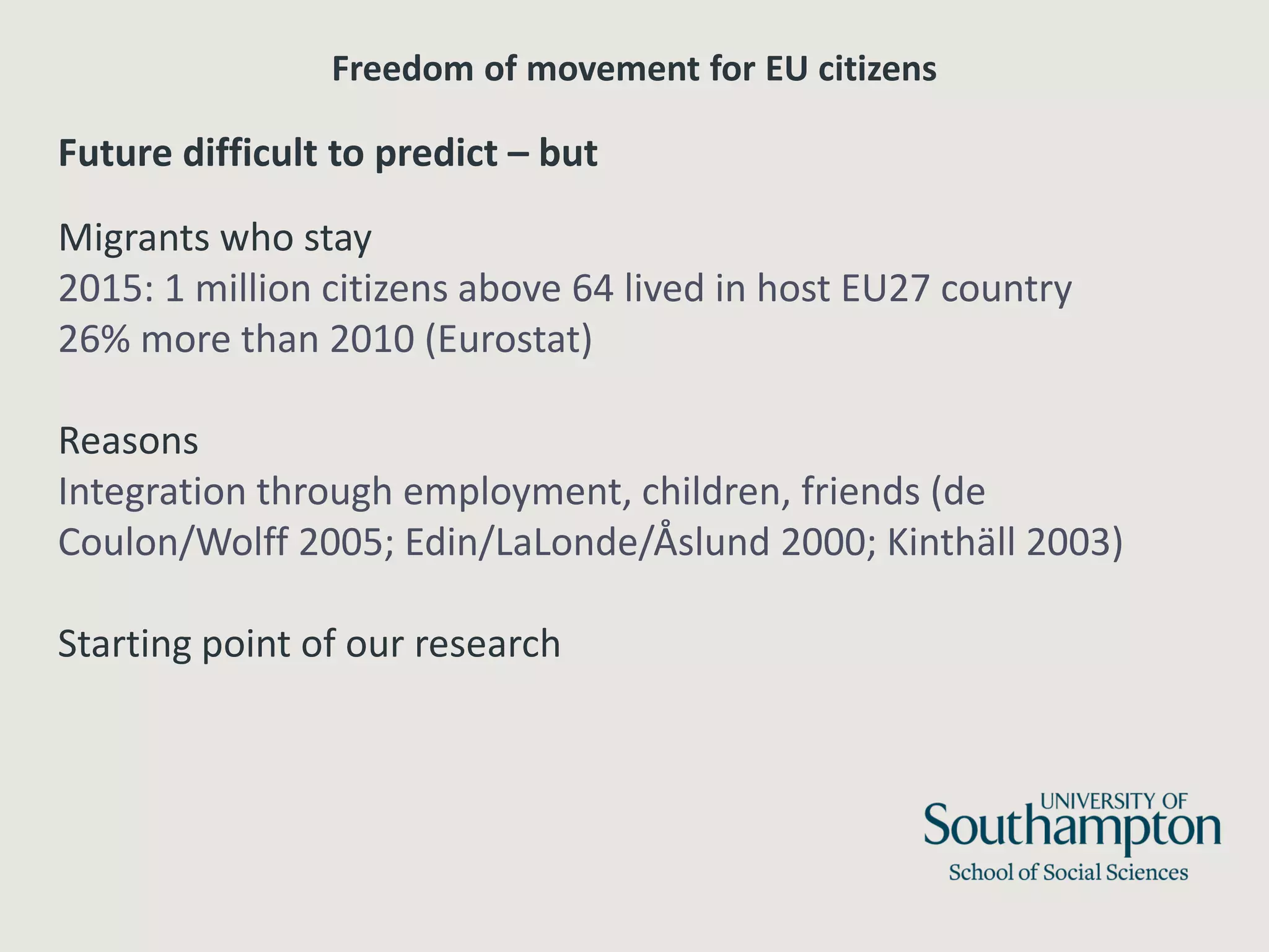 Freedom of movement for EU citizens
Future difficult to predict – but
Migrants who stay
2015: 1 million citizens above 64 lived in host EU27 country
26% more than 2010 (Eurostat)
Reasons
Integration through employment, children, friends (de
Coulon/Wolff 2005; Edin/LaLonde/Åslund 2000; Kinthäll 2003)
Starting point of our research
 