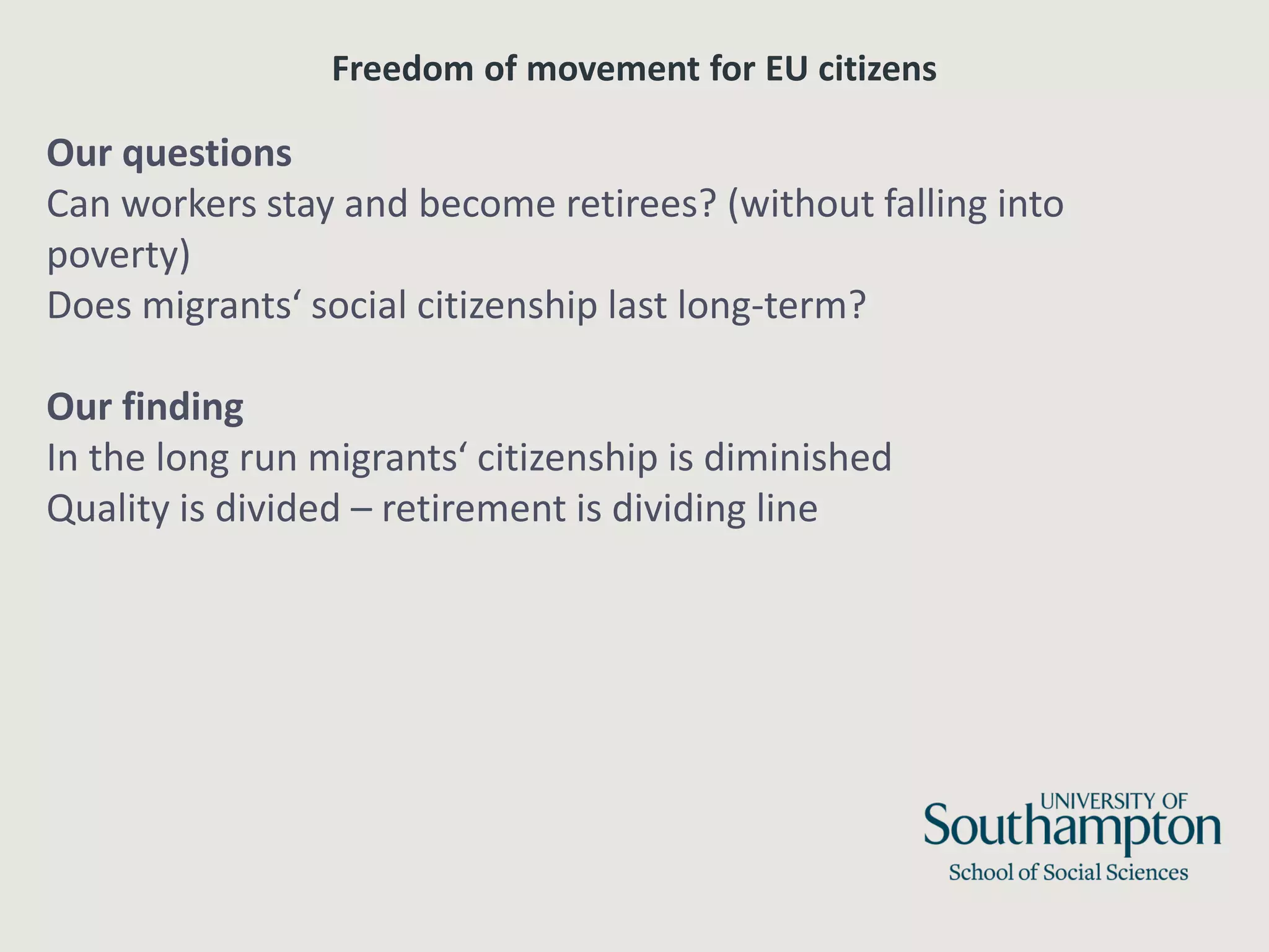 Freedom of movement for EU citizens
Our questions
Can workers stay and become retirees? (without falling into
poverty)
Does migrants‘ social citizenship last long-term?
Our finding
In the long run migrants‘ citizenship is diminished
Quality is divided – retirement is dividing line
 