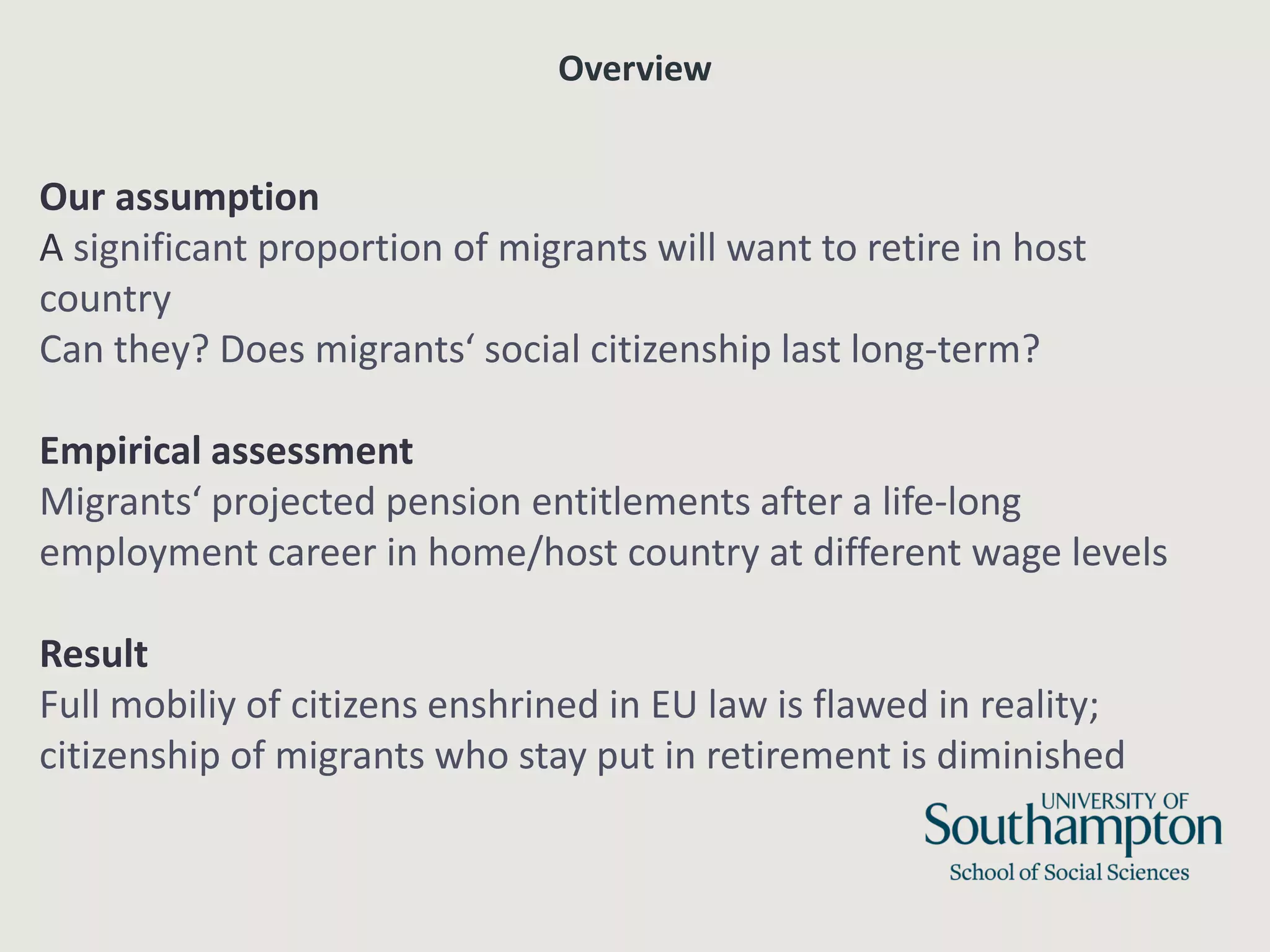 Overview
Our assumption
A significant proportion of migrants will want to retire in host
country
Can they? Does migrants‘ social citizenship last long-term?
Empirical assessment
Migrants‘ projected pension entitlements after a life-long
employment career in home/host country at different wage levels
Result
Full mobiliy of citizens enshrined in EU law is flawed in reality;
citizenship of migrants who stay put in retirement is diminished
 