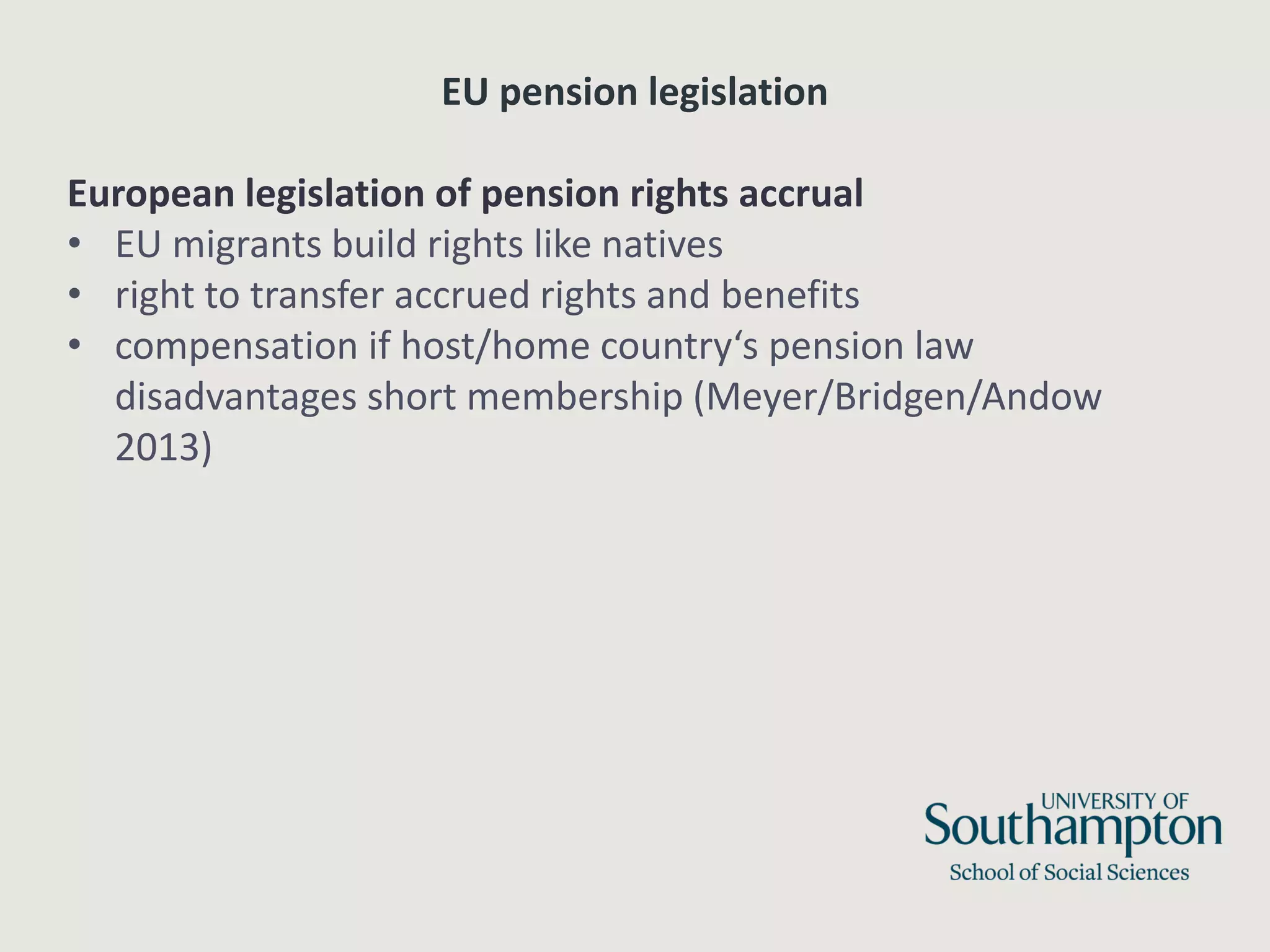 EU pension legislation
European legislation of pension rights accrual
• EU migrants build rights like natives
• right to transfer accrued rights and benefits
• compensation if host/home country‘s pension law
disadvantages short membership (Meyer/Bridgen/Andow
2013)
 