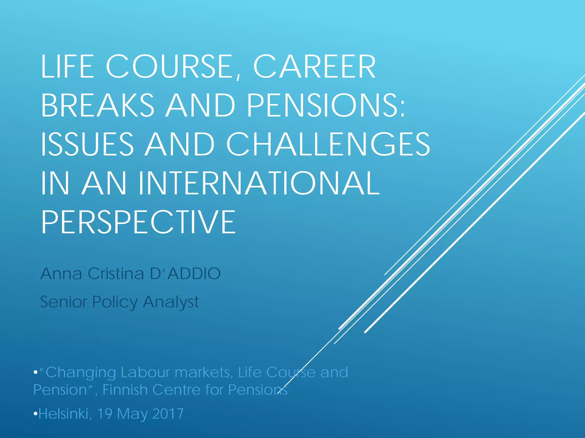 LIFE COURSE, CAREER
BREAKS AND PENSIONS:
ISSUES AND CHALLENGES
IN AN INTERNATIONAL
PERSPECTIVE
Anna Cristina D’ADDIO
Senior Policy Analyst
•“Changing Labour markets, Life Course and
Pension”, Finnish Centre for Pensions
•Helsinki, 19 May 2017
 