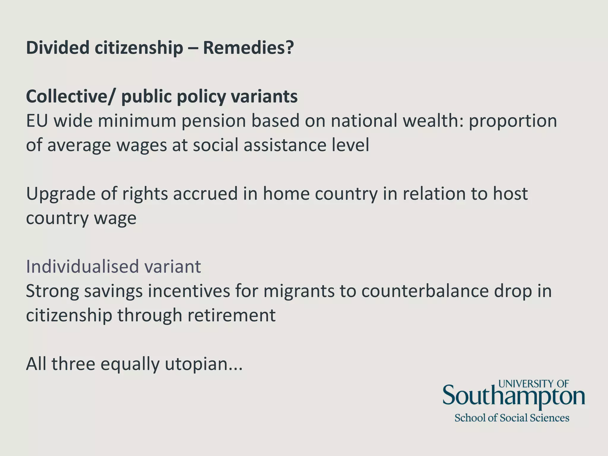 Divided citizenship – Remedies?
Collective/ public policy variants
EU wide minimum pension based on national wealth: proportion
of average wages at social assistance level
Upgrade of rights accrued in home country in relation to host
country wage
Individualised variant
Strong savings incentives for migrants to counterbalance drop in
citizenship through retirement
All three equally utopian...
 