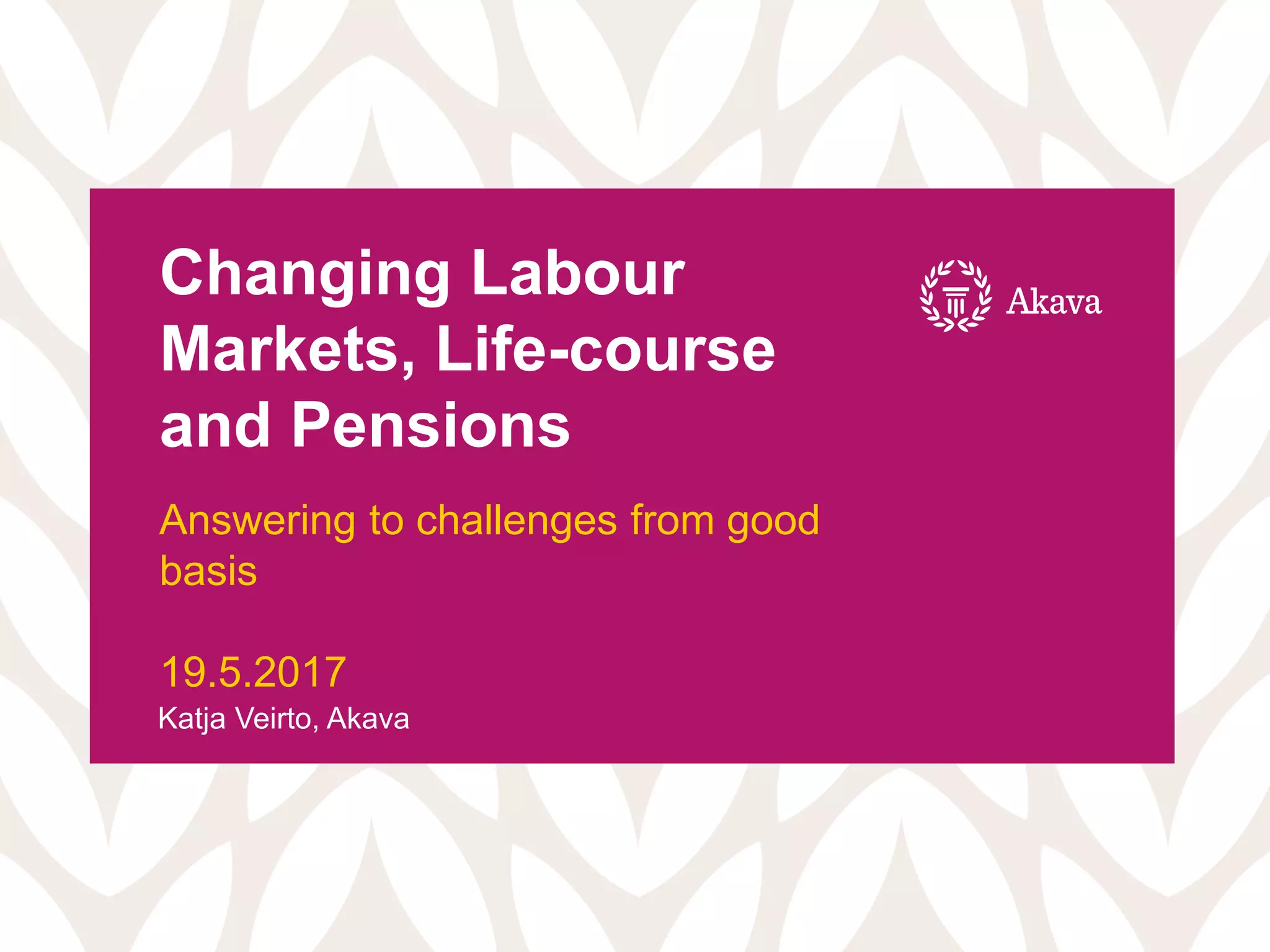 Changing Labour
Markets, Life-course
and Pensions
Answering to challenges from good
basis
19.5.2017
Katja Veirto, Akava
 