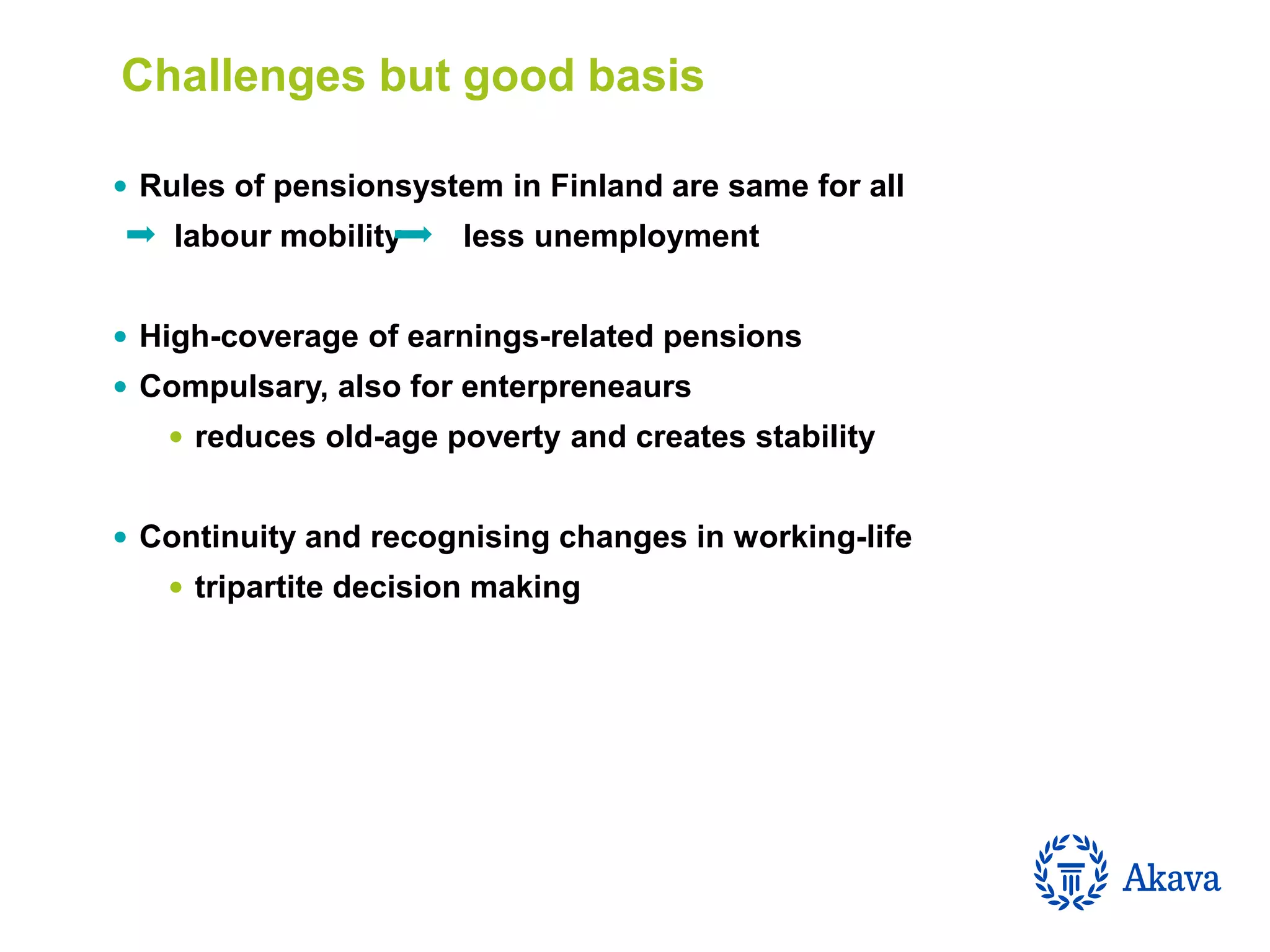  Rules of pensionsystem in Finland are same for all
labour mobility less unemployment
 High-coverage of earnings-related pensions
 Compulsary, also for enterpreneaurs
 reduces old-age poverty and creates stability
 Continuity and recognising changes in working-life
 tripartite decision making
Challenges but good basis
 