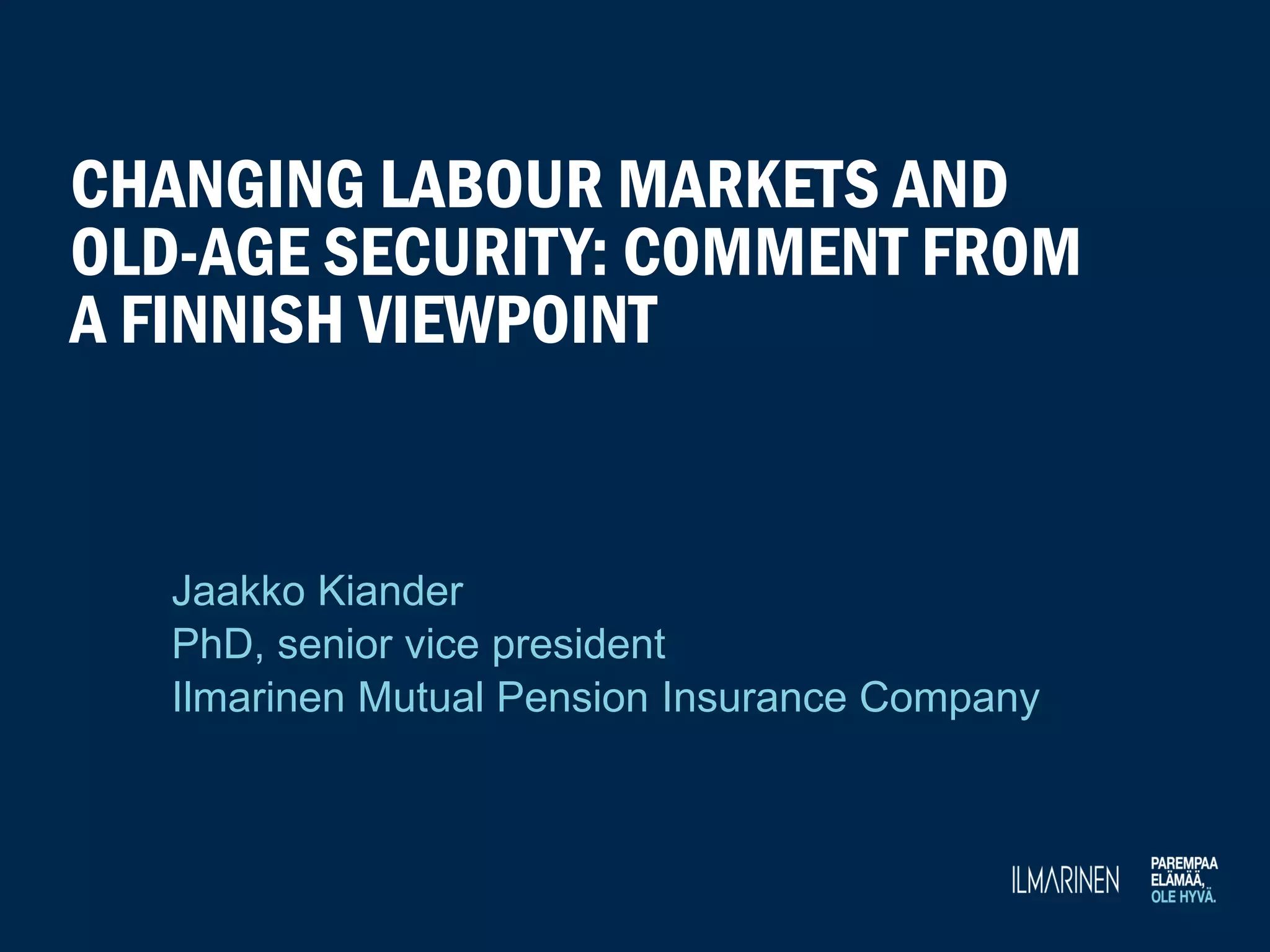 CHANGING LABOUR MARKETS AND
OLD-AGE SECURITY: COMMENT FROM
A FINNISH VIEWPOINT
Jaakko Kiander
PhD, senior vice president
Ilmarinen Mutual Pension Insurance Company
 
