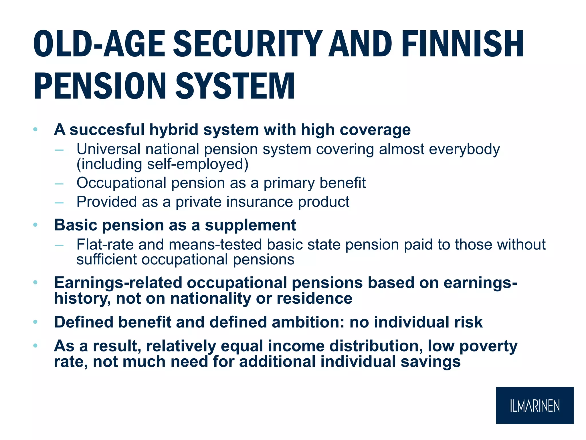 OLD-AGE SECURITY AND FINNISH
PENSION SYSTEM
• A succesful hybrid system with high coverage
– Universal national pension system covering almost everybody
(including self-employed)
– Occupational pension as a primary benefit
– Provided as a private insurance product
• Basic pension as a supplement
– Flat-rate and means-tested basic state pension paid to those without
sufficient occupational pensions
• Earnings-related occupational pensions based on earnings-
history, not on nationality or residence
• Defined benefit and defined ambition: no individual risk
• As a result, relatively equal income distribution, low poverty
rate, not much need for additional individual savings
 