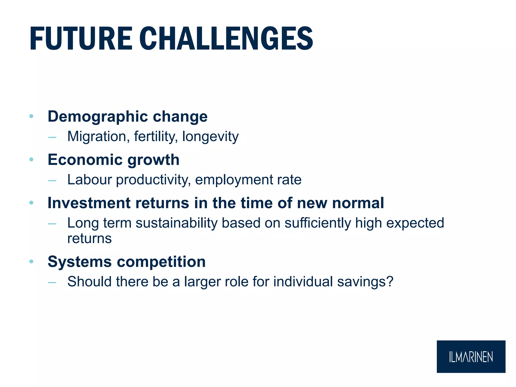 FUTURE CHALLENGES
• Demographic change
– Migration, fertility, longevity
• Economic growth
– Labour productivity, employment rate
• Investment returns in the time of new normal
– Long term sustainability based on sufficiently high expected
returns
• Systems competition
– Should there be a larger role for individual savings?
 