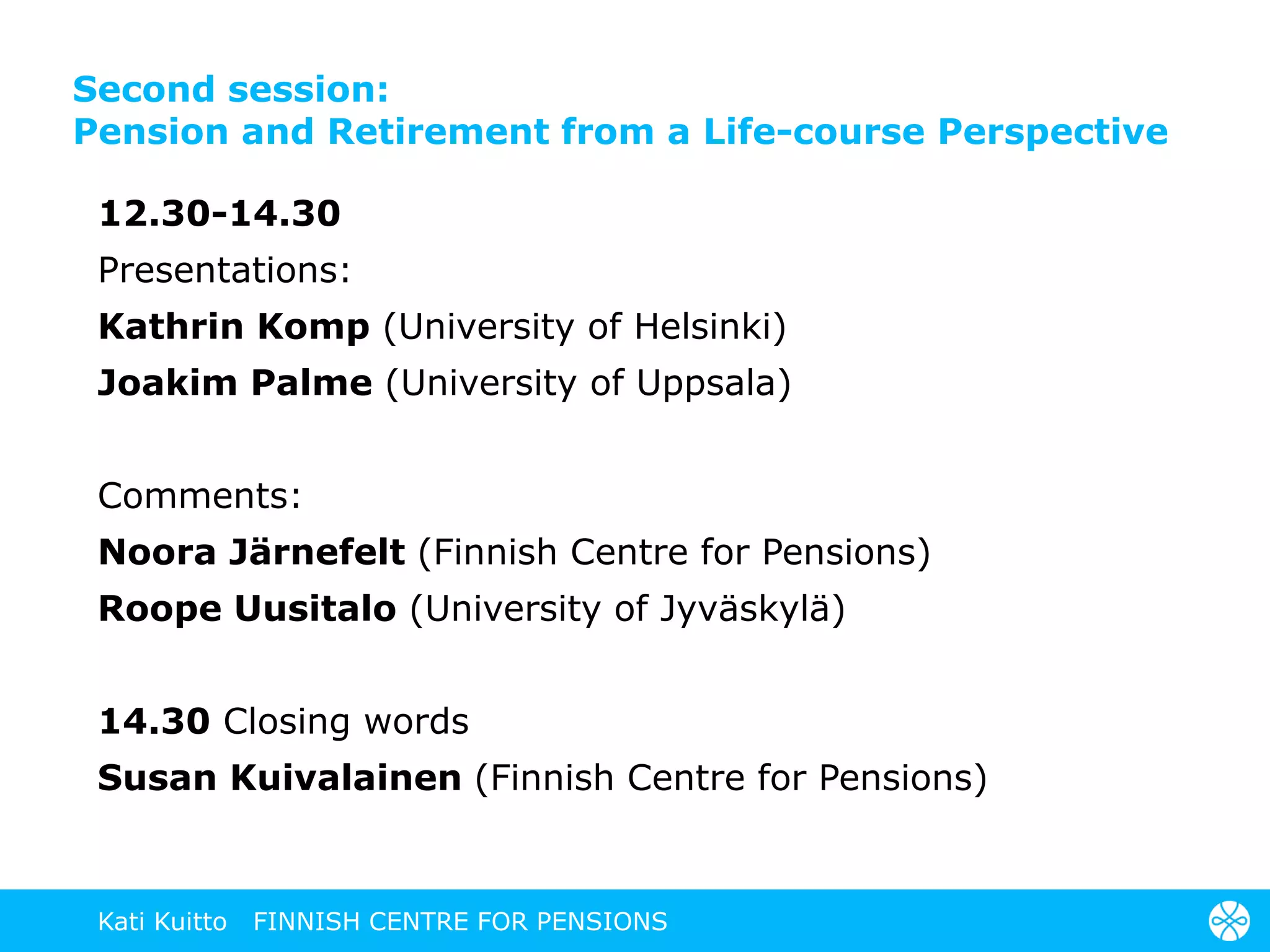 Second session:
Pension and Retirement from a Life-course Perspective
12.30-14.30
Presentations:
Kathrin Komp (University of Helsinki)
Joakim Palme (University of Uppsala)
Comments:
Noora Järnefelt (Finnish Centre for Pensions)
Roope Uusitalo (University of Jyväskylä)
14.30 Closing words
Susan Kuivalainen (Finnish Centre for Pensions)
Kati Kuitto FINNISH CENTRE FOR PENSIONS
 