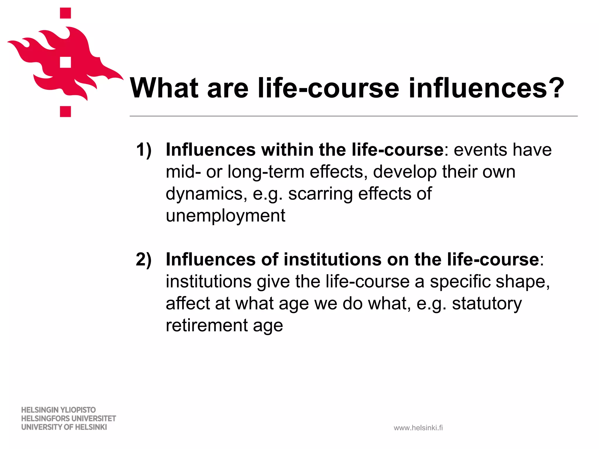 www.helsinki.fi
What are life-course influences?
1) Influences within the life-course: events have
mid- or long-term effects, develop their own
dynamics, e.g. scarring effects of
unemployment
2) Influences of institutions on the life-course:
institutions give the life-course a specific shape,
affect at what age we do what, e.g. statutory
retirement age
 