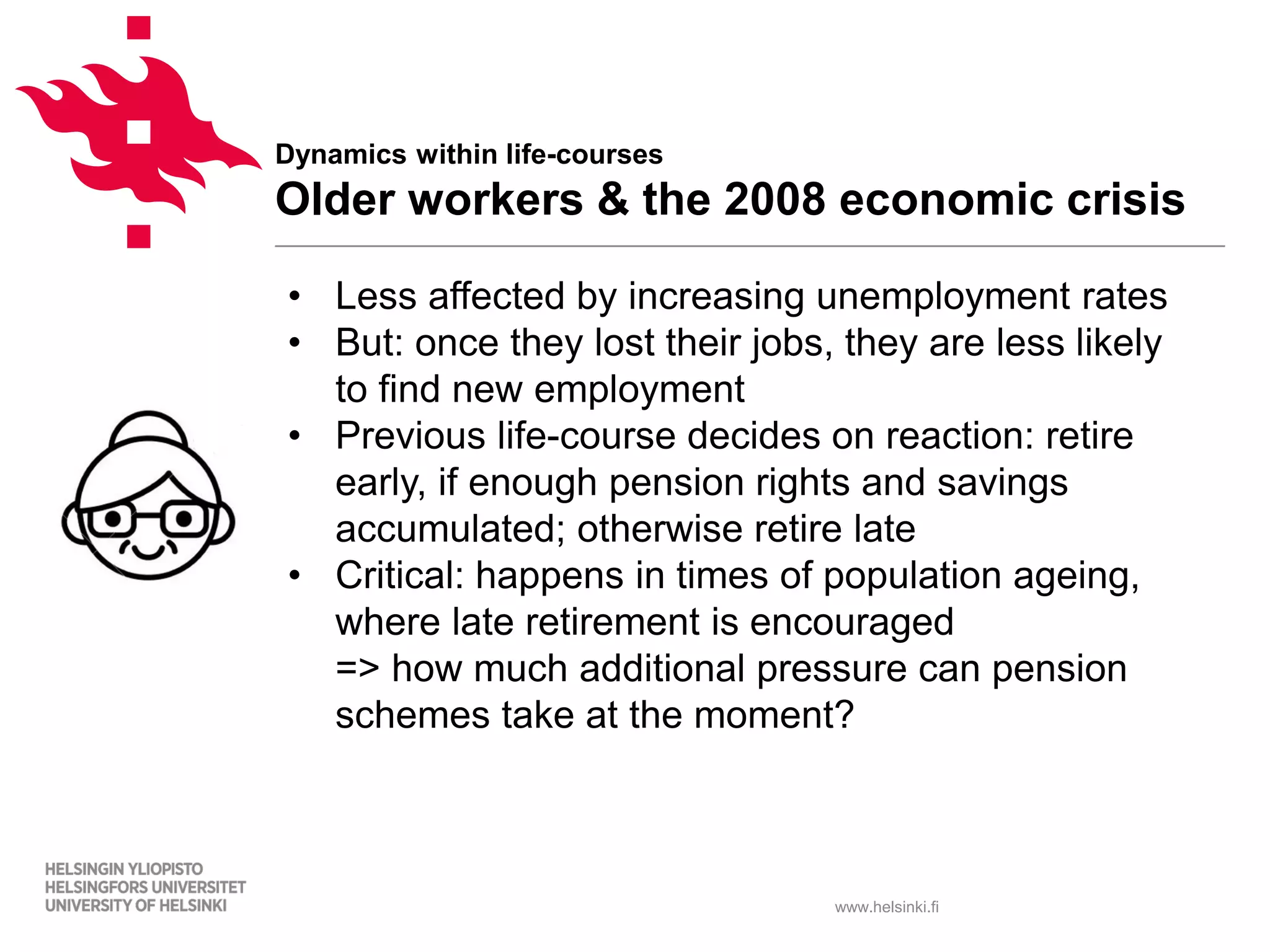 www.helsinki.fi
Dynamics within life-courses
Older workers & the 2008 economic crisis
• Less affected by increasing unemployment rates
• But: once they lost their jobs, they are less likely
to find new employment
• Previous life-course decides on reaction: retire
early, if enough pension rights and savings
accumulated; otherwise retire late
• Critical: happens in times of population ageing,
where late retirement is encouraged
=> how much additional pressure can pension
schemes take at the moment?
 