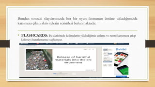Bundan sonraki slaytlarımızda her bir oyun ikonunun üstüne tıkladığımızda
karşımıza çıkan aktivitelerin resimleri bulunmaktadır.
• FLASHCARDS: Bu aktivitede kelimelerin yüklediğimiz anlamı ve resmi karşımıza çıkıp
kelimeyi hatırlamamız sağlanıyor.
 