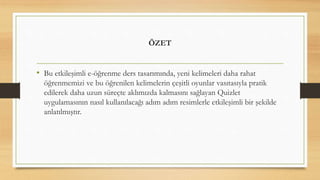 ÖZET
• Bu etkileşimli e-öğrenme ders tasarımında, yeni kelimeleri daha rahat
öğrenmemizi ve bu öğrenilen kelimelerin çeşitli oyunlar vasıtasıyla pratik
edilerek daha uzun süreçte aklımızda kalmasını sağlayan Quizlet
uygulamasının nasıl kullanılacağı adım adım resimlerle etkileşimli bir şekilde
anlatılmıştır.
 