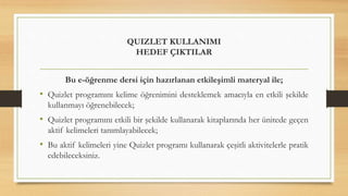 QUIZLET KULLANIMI
HEDEF ÇIKTILAR
Bu e-öğrenme dersi için hazırlanan etkileşimli materyal ile;
• Quizlet programını kelime öğrenimini desteklemek amacıyla en etkili şekilde
kullanmayı öğrenebilecek;
• Quizlet programını etkili bir şekilde kullanarak kitaplarında her ünitede geçen
aktif kelimeleri tanımlayabilecek;
• Bu aktif kelimeleri yine Quizlet programı kullanarak çeşitli aktivitelerle pratik
edebileceksiniz.
 