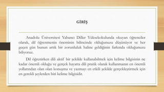 GİRİŞ
Anadolu Üniversitesi Yabancı Diller Yüksekokulunda okuyan öğrenciler
olarak, dil öğrenmenin öneminin bilincinde olduğunuzu düşünüyor ve her
geçen gün bunun artık bir zorunluluk haline geldiğinin farkında olduğunuzu
biliyoruz.
Dil öğrenirken dili aktif bir şekilde kullanabilmek için kelime bilgisinin ne
kadar önemli olduğu ve gerçek hayatta dili pratik olarak kullanmanın en önemli
yollarından olan olan konuşma ve yazmayı en etkili şekilde gerçekleştirmek için
en gerekli şeylerden biri kelime bilgisidir.
 