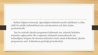 Kelime bilginizi arttırmak, öğrendiğiniz kelimeleri pratik edebilmek ve daha
etkili bir şekilde kullanabilmek için ezberlemekten çok daha fazlası
gerekmektedir.
İşte bu noktada Quizlet programını kullanmak size yukarıda belirtilen
imkanları sağlayacaktır. Bu e-öğrenme etkileşimli materyalimizde size
kullandığınız kitaptan bir ünitenin kelimeleri örnek olarak kullanılarak, Quizlet
programının nasıl kullanılması gerektiği gösterilecektir.
 