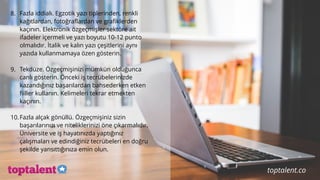 8. Fazla iddialı. Egzotik yazı tiplerinden, renkli
kağıtlardan, fotoğraflardan ve grafiklerden
kaçının. Elektronik özgeçmişler sektöre ait
ifadeler içermeli ve yazı boyutu 10-12 punto
olmalıdır. İtalik ve kalın yazı çeşitlerini aynı
yazıda kullanmamaya özen gösterin.
9. Tekdüze. Özgeçmişinizi mümkün olduğunca
canlı gösterin. Önceki iş tecrübelerinizde
kazandığınız başarılardan bahsederken etken
fiiller kullanın. Kelimeleri tekrar etmekten
kaçının.
10.Fazla alçak gönüllü. Özgeçmişiniz sizin
başarılarınızı ve niteliklerinizi öne çıkarmalıdır.
Üniversite ve iş hayatınızda yaptığınız
çalışmaları ve edindiğiniz tecrübeleri en doğru
şekilde yansıttığınıza emin olun.
toptalent.co
 