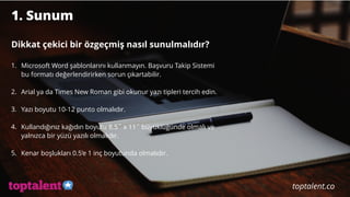 1. Sunum
Dikkat çekici bir özgeçmiş nasıl sunulmalıdır?
1. Microsoft Word şablonlarını kullanmayın. Başvuru Takip Sistemi
bu formatı değerlendirirken sorun çıkartabilir.
2. Arial ya da Times New Roman gibi okunur yazı tipleri tercih edin.
3. Yazı boyutu 10-12 punto olmalıdır.
4. Kullandığınız kağıdın boyutu 8.5˝ x 11˝ büyüklüğünde olmalı ve
yalnızca bir yüzü yazılı olmalıdır.
5. Kenar boşlukları 0.5’e 1 inç boyutunda olmalıdır.
 
toptalent.co
 