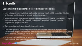 3. İçerik
Özgeçmişinizin içeriğinde nelere dikkat etmelisiniz?
1. İsim, adres ve telefon bilgilerinizi sayfanın üst kısmında olacak şekilde yazın. Eğer ikinci bir
sayfanız var ise ikinci sayfanın başında isminizi tekrar yazın.
2. Konu başlıklarınızı, özgeçmişinizi değerlendiren kişilerin ilgisini çekecek şekilde yazın. Örneğin
konu başlıklarını: “Tecrübe”, “Liderlik”, “Yetenekler”, “Aktiviteler / Ödüller” şeklinde
oluşturmanız ilgi çekici olacaktır.
3. Özgeçmişinizde profesyonel hedeflerinize değinmeyin.
4. CV’nizde başvurmak istediğiniz pozisyon ile alakalı bilgiler bulundurun. Özgeçmişinizde
üniversite’de aldığınız tüm derslerin listesini bulundurmak yerine; başvurduğunuz pozisyon ile
alakalı derslerin CV’nizde yer alması daha faydalı olacaktır.
5. Yeteneklerinizi, başarılarınızı ve iş tecrübelerinizi vurgulayın. Yalnızca neler yaptığınızı değil
bulunduğunuz organizasyonlara neler kattığınızı da belirtin.
toptalent.co
 